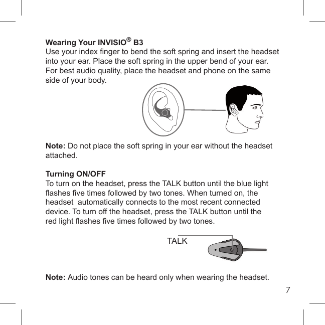 7Wearing Your INVISIO® B3Use your index ﬁ nger to bend the soft spring and insert the headset into your ear. Place the soft spring in the upper bend of your ear. For best audio quality, place the headset and phone on the same side of your body.Note: Do not place the soft spring in your ear without the headset attached.Turning ON/OFFTo turn on the headset, press the TALK button until the blue light ﬂ ashes ﬁ ve times followed by two tones. When turned on, the headset  automatically connects to the most recent connected device. To turn off the headset, press the TALK button until thered light ﬂ ashes ﬁ ve times followed by two tones.Note: Audio tones can be heard only when wearing the headset.TALK
