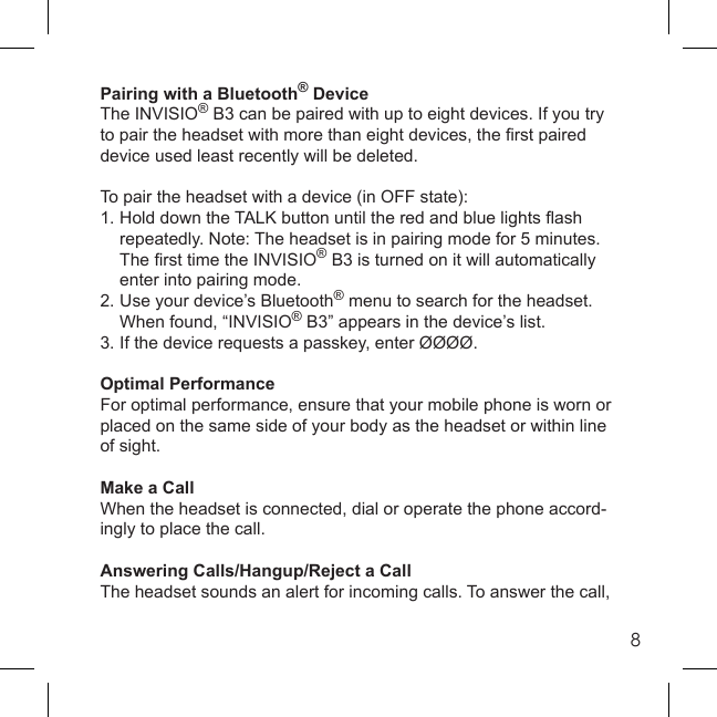 8Pairing with a Bluetooth® DeviceThe INVISIO® B3 can be paired with up to eight devices. If you try to pair the headset with more than eight devices, the ﬁ rst paired device used least recently will be deleted.To pair the headset with a device (in OFF state):1. Hold down the TALK button until the red and blue lights ﬂ ash   repeatedly. Note: The headset is in pairing mode for 5 minutes.  The ﬁ rst time the INVISIO® B3 is turned on it will automatically   enter into pairing mode.2. Use your device’s Bluetooth® menu to search for the headset.     When found, “INVISIO® B3” appears in the device’s list.3. If the device requests a passkey, enter ØØØØ.Optimal PerformanceFor optimal performance, ensure that your mobile phone is worn or placed on the same side of your body as the headset or within line of sight.Make a CallWhen the headset is connected, dial or operate the phone accord-ingly to place the call.Answering Calls/Hangup/Reject a CallThe headset sounds an alert for incoming calls. To answer the call, 