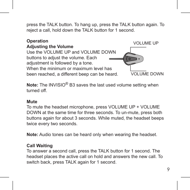 9VOLUME DOWNVOLUME UPpress the TALK button. To hang up, press the TALK button again. To reject a call, hold down the TALK button for 1 second.OperationAdjusting the VolumeUse the VOLUME UP and VOLUME DOWN buttons to adjust the volume. Each adjustment is followed by a tone.When the minimum or maximum level has been reached, a different beep can be heard.Note: The INVISIO® B3 saves the last used volume setting when turned off.MuteTo mute the headset microphone, press VOLUME UP + VOLUME DOWN at the same time for three seconds. To un-mute, press both buttons again for about 3 seconds. While muted, the headset beeps twice every two seconds.Note: Audio tones can be heard only when wearing the headset.Call WaitingTo answer a second call, press the TALK button for 1 second. The headset places the active call on hold and answers the new call. To switch back, press TALK again for 1 second.