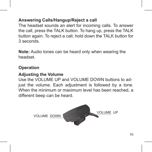 10Answering Calls/Hangup/Reject a callThe headset sounds an alert for incoming calls. To answer the call, press the TALK button. To hang up, press the TALK button again. To reject a call, hold down the TALK button for 3 seconds.Note: Audio tones can be heard only when wearing the headset.OperationAdjusting the VolumeUse the VOLUME UP and VOLUME DOWN buttons to ad-just  the  volume.  Each  adjustment  is  followed  by  a  tone. When the minimum or maximum level has been reached, a different beep can be heard.VOLUME  UPVOLUME  DOWN