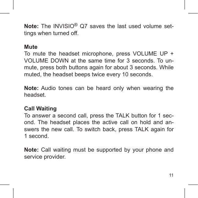 11Note:  The  INVISIO®  Q7  saves  the  last  used  volume  set-tings when turned off.MuteTo  mute  the  headset  microphone,  press  VOLUME  UP  + VOLUME  DOWN  at  the  same  time  for  3  seconds. To  un-mute, press both buttons again for about 3 seconds. While muted, the headset beeps twice every 10 seconds.Note:  Audio  tones  can  be  heard  only  when  wearing  the headset.Call WaitingTo answer a second call, press the TALK button for 1 sec-ond.  The  headset  places  the  active  call  on  hold  and  an-swers the new  call. To switch back, press TALK  again  for 1 second.Note:  Call  waiting  must  be  supported  by  your  phone  and service provider.