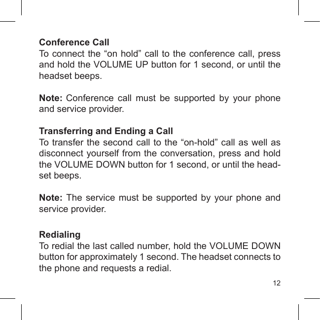 12Conference CallTo connect the “on hold” call to the conference call, press and hold the VOLUME UP button for 1 second, or until the headset beeps.Note: Conference  call  must  be  supported  by  your  phone and service provider.Transferring and Ending a CallTo transfer the second call to the “on-hold” call as well as disconnect yourself from the conversation, press and hold the VOLUME DOWN button for 1 second, or until the head-set beeps.Note: The  service must  be supported  by your  phone and service provider.RedialingTo redial the last called number, hold the VOLUME DOWN button for approximately 1 second. The headset connects to the phone and requests a redial.