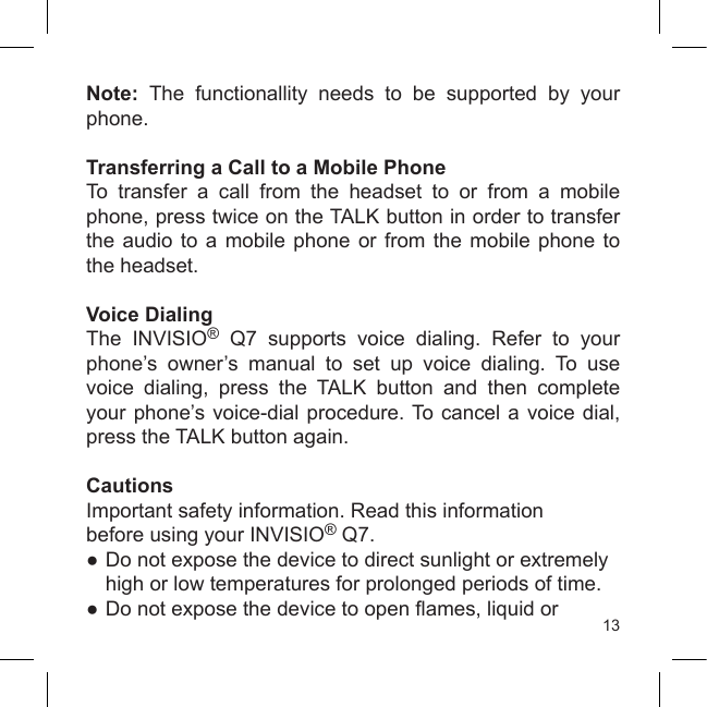 13Note:  The  functionallity  needs  to  be  supported  by  your phone.Transferring a Call to a Mobile PhoneTo  transfer  a  call  from  the  headset  to  or  from  a  mobile phone, press twice on the TALK button in order to transfer the audio  to  a  mobile  phone  or  from  the  mobile  phone  to the headset.Voice DialingThe  INVISIO®  Q7  supports  voice  dialing.  Refer  to  your phone’s  owner’s  manual  to  set  up  voice  dialing.  To  use voice  dialing,  press  the  TALK  button  and  then  complete your phone’s voice-dial procedure. To cancel a voice dial, press the TALK button again.CautionsImportant safety information. Read this informationbefore using your INVISIO® Q7.● Do not expose the device to direct sunlight or extremely    high or low temperatures for prolonged periods of time.●  Do not expose the device to open ames, liquid or 