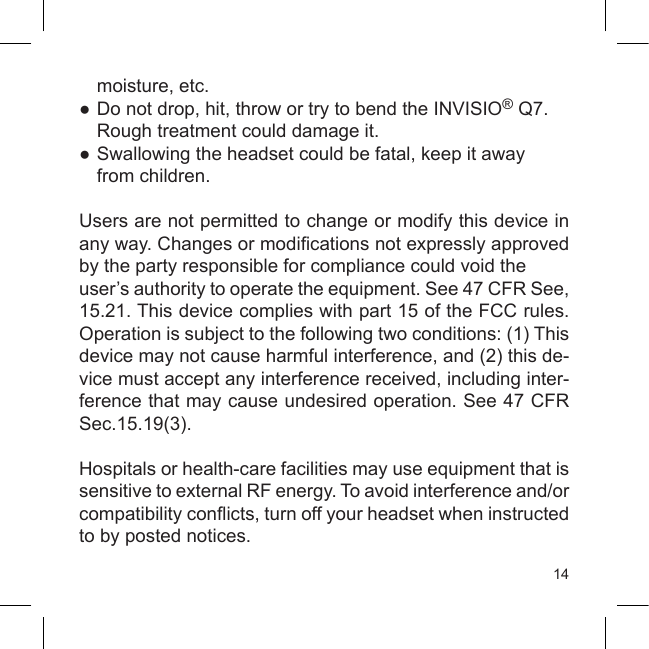 14  moisture, etc.●  Do not drop, hit, throw or try to bend the INVISIO® Q7.   Rough treatment could damage it.●  Swallowing the headset could be fatal, keep it away  from children.Users are not permitted to change or modify this device in any way. Changes or modications not expressly approved by the party responsible for compliance could void the user’s authority to operate the equipment. See 47 CFR See, 15.21. This device complies with part 15 of the FCC rules. Operation is subject to the following two conditions: (1) This device may not cause harmful interference, and (2) this de-vice must accept any interference received, including inter-ference that may cause undesired operation. See 47 CFR Sec.15.19(3).Hospitals or health-care facilities may use equipment that is sensitive to external RF energy. To avoid interference and/or compatibility conicts, turn off your headset when instructed to by posted notices.