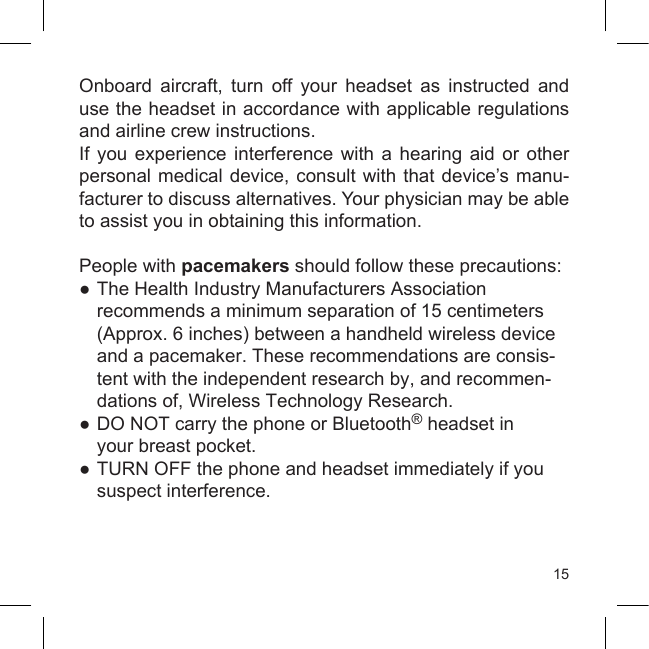 15Onboard  aircraft,  turn  off  your  headset  as  instructed  and use the headset in accordance with applicable regulations and airline crew instructions.If  you  experience  interference  with  a  hearing  aid  or  other personal medical device, consult with that device’s manu-facturer to discuss alternatives. Your physician may be able to assist you in obtaining this information.People with pacemakers should follow these precautions:● The Health Industry Manufacturers Association  recommends a minimum separation of 15 centimeters    (Approx. 6 inches) between a handheld wireless device   and a pacemaker. These recommendations are consis-  tent with the independent research by, and recommen-   dations of, Wireless Technology Research.●  DO NOT carry the phone or Bluetooth® headset in  your breast pocket.●  TURN OFF the phone and headset immediately if you  suspect interference.