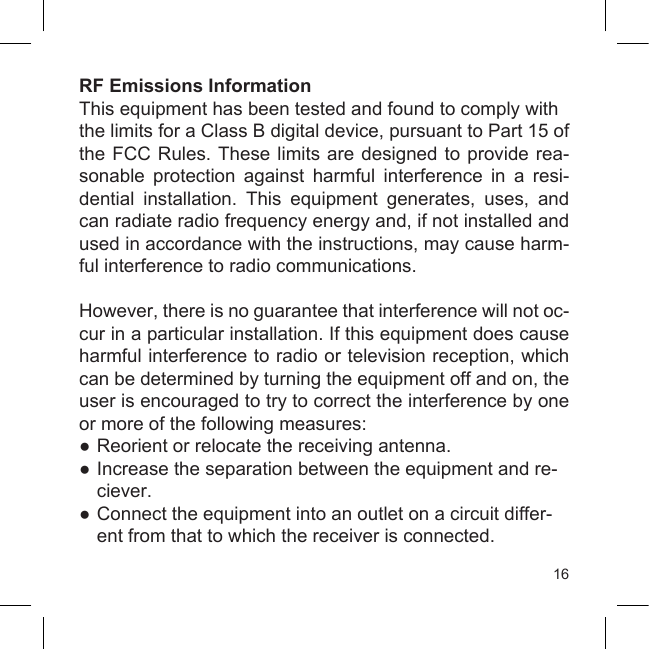 16RF Emissions InformationThis equipment has been tested and found to comply withthe limits for a Class B digital device, pursuant to Part 15 of the FCC Rules. These limits are designed  to  provide  rea-sonable  protection  against  harmful  interference  in  a  resi-dential  installation.  This  equipment  generates,  uses,  and can radiate radio frequency energy and, if not installed and used in accordance with the instructions, may cause harm-ful interference to radio communications.However, there is no guarantee that interference will not oc-cur in a particular installation. If this equipment does cause harmful interference to radio or television reception, which can be determined by turning the equipment off and on, the user is encouraged to try to correct the interference by one or more of the following measures:● Reorient or relocate the receiving antenna.● Increase the separation between the equipment and re-  ciever.● Connect the equipment into an outlet on a circuit differ-  ent from that to which the receiver is connected.
