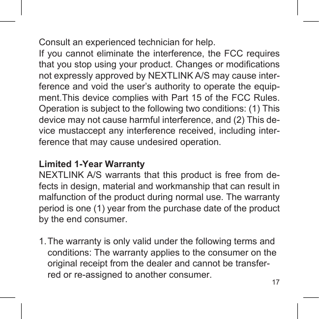 17Consult an experienced technician for help.If you cannot eliminate the  interference, the FCC requires that you stop using your product. Changes or modications not expressly approved by NEXTLINK A/S may cause inter-ference and void the user’s authority to operate the equip-ment.This device complies with Part 15 of the FCC Rules. Operation is subject to the following two conditions: (1) This device may not cause harmful interference, and (2) This de-vice mustaccept any interference received, including inter-ference that may cause undesired operation. Limited 1-Year WarrantyNEXTLINK A/S warrants that this product is free from de-fects in design, material and workmanship that can result in malfunction of the product during normal use. The warranty period is one (1) year from the purchase date of the product by the end consumer.1. The warranty is only valid under the following terms and  conditions: The warranty applies to the consumer on the  original receipt from the dealer and cannot be transfer-  red or re-assigned to another consumer.