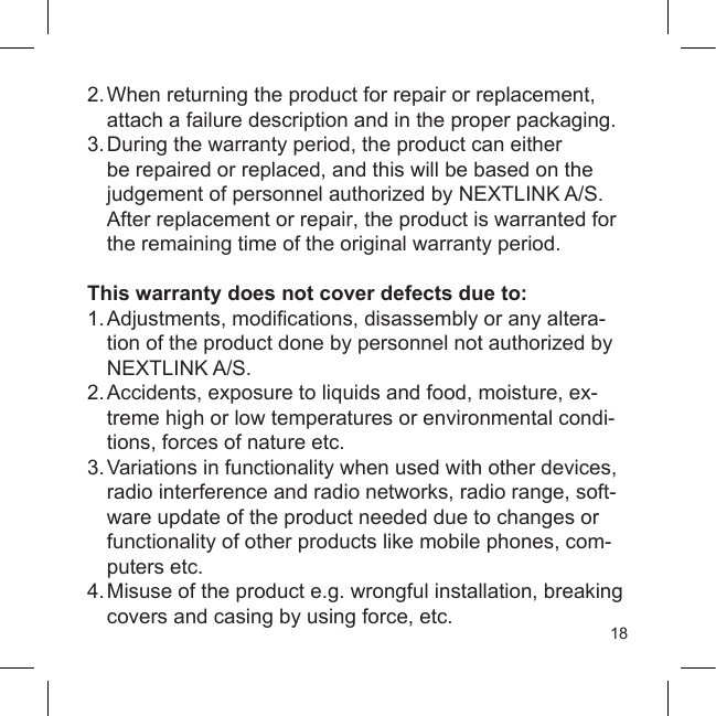 182. When returning the product for repair or replacement,  attach a failure description and in the proper packaging.3. During the warranty period, the product can either  be repaired or replaced, and this will be based on the  judgement of personnel authorized by NEXTLINK A/S.  After replacement or repair, the product is warranted for  the remaining time of the original warranty period.This warranty does not cover defects due to:1. Adjustments, modications, disassembly or any altera-   tion of the product done by personnel not authorized by  NEXTLINK A/S.2. Accidents, exposure to liquids and food, moisture, ex-  treme high or low temperatures or environmental condi-   tions, forces of nature etc.3. Variations in functionality when used with other devices,  radio interference and radio networks, radio range,  soft-  ware update of the product needed due to changes or   functionality of other products like mobile phones, com-  puters etc.4. Misuse of the product e.g. wrongful installation, breaking  covers and casing by using force, etc.
