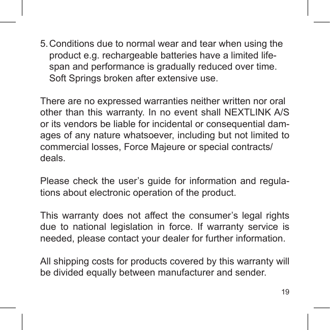 195. Conditions due to normal wear and tear when using the  product e.g. rechargeable batteries have a limited life-  span and performance is gradually reduced over time.     Soft Springs broken after extensive use.There are no expressed warranties neither written nor oralother than this warranty.  In  no event shall NEXTLINK A/S or its vendors be liable for incidental or consequential dam-ages of any nature whatsoever, including but not limited to commercial losses, Force Majeure or special contracts/deals.Please check the user’s guide for information and regula-tions about electronic operation of the product. This  warranty  does  not  affect  the  consumer’s  legal  rights due  to  national  legislation  in  force.  If  warranty  service  is needed, please contact your dealer for further information. All shipping costs for products covered by this warranty will be divided equally between manufacturer and sender.