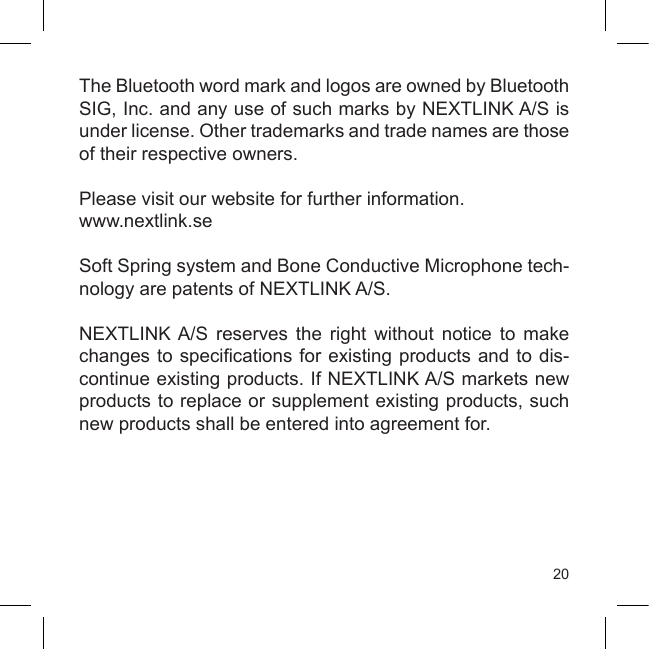 20The Bluetooth word mark and logos are owned by Bluetooth SIG, Inc. and any use of such marks by NEXTLINK A/S is under license. Other trademarks and trade names are those of their respective owners. Please visit our website for further information. www.nextlink.seSoft Spring system and Bone Conductive Microphone tech-nology are patents of NEXTLINK A/S.NEXTLINK A/S  reserves  the  right  without  notice  to  make changes to specications for existing products and to dis-continue existing products. If NEXTLINK A/S markets new products to replace or supplement existing products, such new products shall be entered into agreement for.