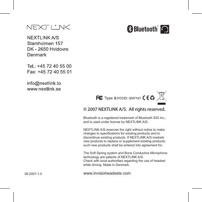 21© 2007 NEXTLINK A/S.  All rights reserved.Bluetooth is a registered trademark of Bluetooth SIG Inc., and is used under license by NEXTLINK A/S.NEXTLINK A/S reserves the right without notice to make changes to specifications for existing products and to discontinue existing products. If NEXTLINK A/S markets new products to replace or supplement existing products, such new products shall be entered into agreement for.The Soft Spring system and Bone Conductive Microphone technology are patents of NEXTLINK A/S. Check with local authorities regarding the use of headset while driving. Made in Denmark.www.invisioheadsets.com08.2007-1.0