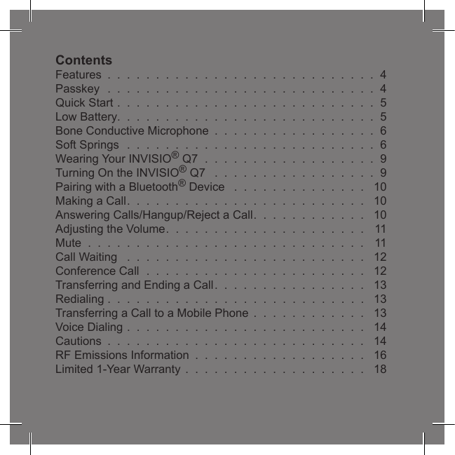3ContentsFeatures  .  .  .  .  .  .  .  .  .  .  .  .  .  .  .  .  .  .  .  .  .  .  .  .  .  .  .  .  4Passkey  .  .  .  .  .  .  .  .  .  .  .  .  .  .  .  .  .  .  .  .  .  .  .  .  .  .  .  .  4Quick Start .  .  .  .  .  .  .  .  .  .  .  .  .  .  .  .  .  .  .  .  .  .  .  .  .  .  .  5Low Battery.  .  .  .  .  .  .  .  .  .  .  .  .  .  .  .  .  .  .  .  .  .  .  .  .  .  .  5Bone Conductive Microphone  .  .  .  .  .  .  .  .  .  .  .  .  .  .  .  .  .  6Soft Springs  .  .  .  .  .  .  .  .  .  .  .  .  .  .  .  .  .  .  .  .  .  .  .  .  .  .  6Wearing Your INVISIO® Q7  .  .  .  .  .  .  .  .  .  .  .  .  .  .  .  .  .  .  9Turning On the INVISIO® Q7   .  .  .  .  .  .  .  .  .  .  .  .  .  .  .  .  .  9Pairing with a Bluetooth® Device   .  .  .  .  .  .  .  .  .  .  .  .  .  .   10Making a Call.  .  .  .  .  .  .  .  .  .  .  .  .  .  .  .  .  .  .  .  .  .  .  .  .   10Answering Calls/Hangup/Reject a Call.  .  .  .  .  .  .  .  .  .  .  .   10Adjusting the Volume.  .  .  .  .  .  .  .  .  .  .  .  .  .  .  .  .  .  .  .  .   11Mute  .  .  .  .  .  .  .  .  .  .  .  .  .  .  .  .  .  .  .  .  .  .  .  .  .  .  .  .  .   11Call Waiting   .  .  .  .  .  .  .  .  .  .  .  .  .  .  .  .  .  .  .  .  .  .  .  .  .   12Conference Call  .  .  .  .  .  .  .  .  .  .  .  .  .  .  .  .  .  .  .  .  .  .  .   12Transferring and Ending a Call.  .  .  .  .  .  .  .  .  .  .  .  .  .  .  .   13Redialing .  .  .  .  .  .  .  .  .  .  .  .  .  .  .  .  .  .  .  .  .  .  .  .  .  .  .   13Transferring a Call to a Mobile Phone  .  .  .  .  .  .  .  .  .  .  .  .   13Voice Dialing .  .  .  .  .  .  .  .  .  .  .  .  .  .  .  .  .  .  .  .  .  .  .  .  .   14Cautions  .  .  .  .  .  .  .  .  .  .  .  .  .  .  .  .  .  .  .  .  .  .  .  .  .  .  .   14RF Emissions Information  .  .  .  .  .  .  .  .  .  .  .  .  .  .  .  .  .  .   16Limited 1-Year Warranty  .  .  .  .  .  .  .  .  .  .  .  .  .  .  .  .  .  .  .   18