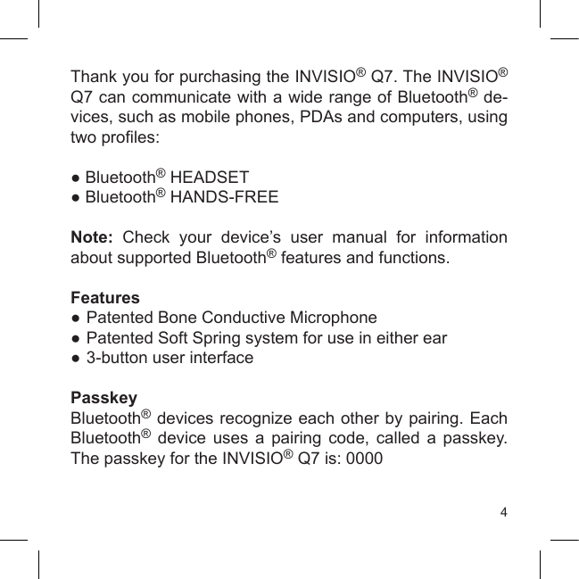 4Thank you for purchasing the INVISIO® Q7. The INVISIO® Q7 can communicate with a wide range of Bluetooth® de-vices, such as mobile phones, PDAs and computers, using two proles:● Bluetooth® HEADSET● Bluetooth® HANDS-FREENote:  Check  your  device’s  user  manual  for  information about supported Bluetooth® features and functions.Features●  Patented Bone Conductive Microphone●  Patented Soft Spring system for use in either ear●  3-button user interfacePasskeyBluetooth® devices recognize each other by pairing. Each Bluetooth®  device  uses  a  pairing  code,  called  a  passkey. The passkey for the INVISIO® Q7 is: 0000