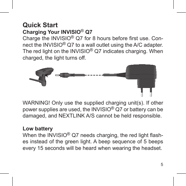 5Quick StartCharging Your INVISIO® Q7Charge the INVISIO® Q7 for 8 hours before rst use. Con-nect the INVISIO® Q7 to a wall outlet using the A/C adapter. The red light on the INVISIO® Q7 indicates charging. When charged, the light turns off.WARNING! Only use the supplied charging unit(s). If other power supplies are used, the INVISIO® Q7 or battery can be damaged, and NEXTLINK A/S cannot be held responsible.Low batteryWhen the INVISIO® Q7 needs charging, the red light ash-es instead of the green light. A beep sequence of 5 beeps every 15 seconds will be heard when wearing the headset.