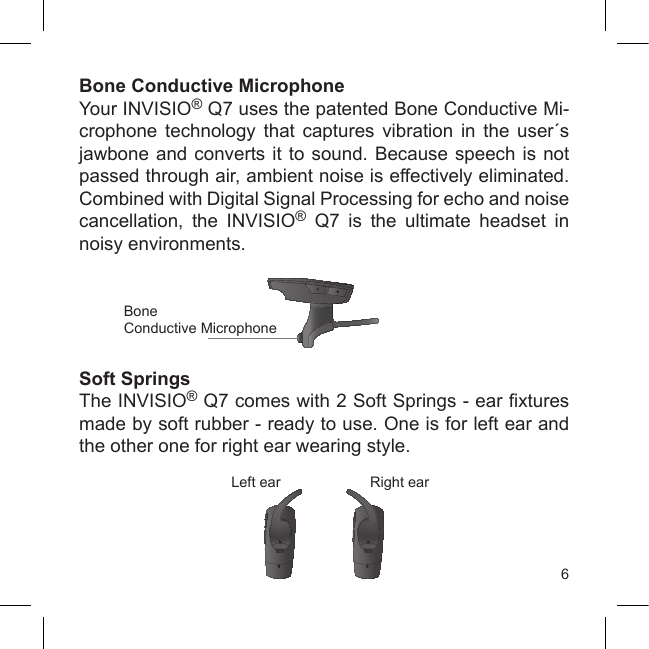 6Bone Conductive MicrophoneYour INVISIO® Q7 uses the patented Bone Conductive Mi-crophone  technology  that  captures  vibration  in  the  user´s jawbone and converts it to sound. Because speech is  not passed through air, ambient noise is effectively eliminated. Combined with Digital Signal Processing for echo and noise cancellation,  the  INVISIO®  Q7  is  the  ultimate  headset  in noisy environments.Soft SpringsThe INVISIO® Q7 comes with 2 Soft Springs - ear xtures made by soft rubber - ready to use. One is for left ear and the other one for right ear wearing style. Left ear Right earBone Conductive Microphone
