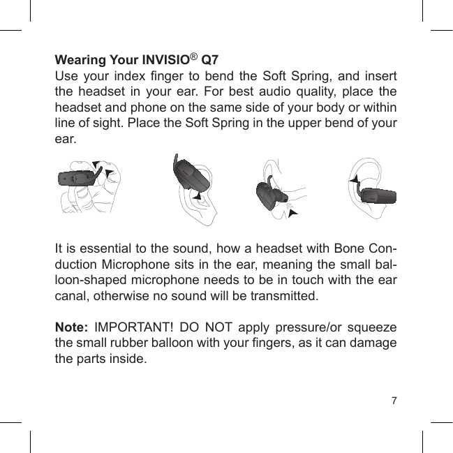 7Wearing Your INVISIO® Q7 Use  your  index  nger  to  bend  the  Soft  Spring,  and  insert the  headset  in  your  ear.  For  best  audio quality,  place  the headset and phone on the same side of your body or within line of sight. Place the Soft Spring in the upper bend of your ear.It is essential to the sound, how a headset with Bone Con-duction Microphone sits in the ear, meaning the small bal-loon-shaped microphone needs to be in touch with the ear canal, otherwise no sound will be transmitted.Note:  IMPORTANT!  DO  NOT  apply  pressure/or  squeeze the small rubber balloon with your ngers, as it can damage the parts inside.