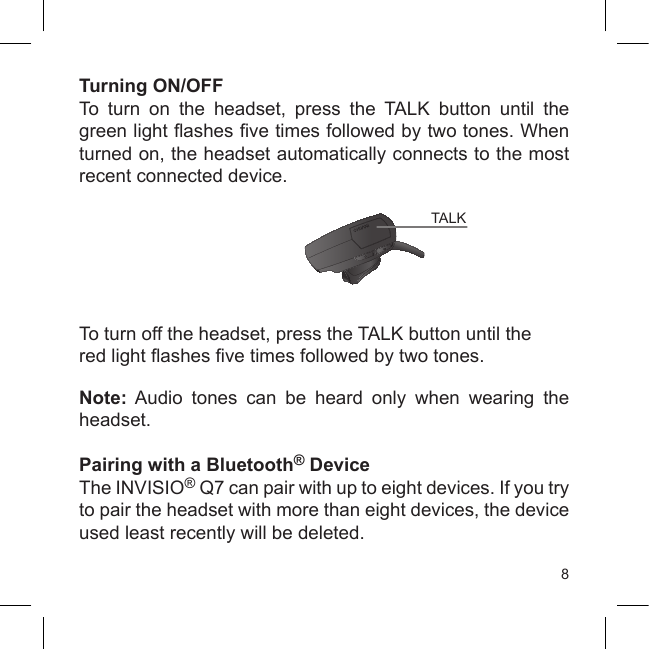 8Turning ON/OFFTo  turn  on  the  headset,  press  the  TALK  button  until  the green light ashes ve times followed by two tones. When turned on, the headset automatically connects to the most recent connected device.To turn off the headset, press the TALK button until thered light ashes ve times followed by two tones.Note:  Audio  tones  can  be  heard  only  when  wearing  the headset.Pairing with a Bluetooth® DeviceThe INVISIO® Q7 can pair with up to eight devices. If you try to pair the headset with more than eight devices, the device used least recently will be deleted.TALK