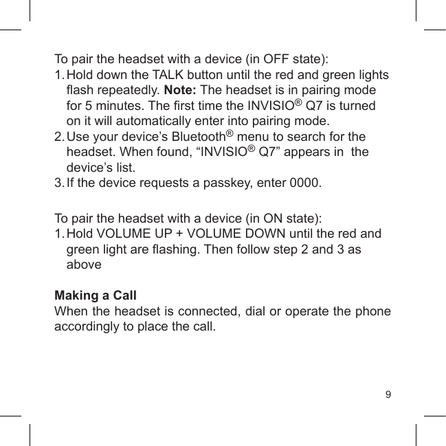 9To pair the headset with a device (in OFF state):1.  Hold down the TALK button until the red and green lights  ash repeatedly. Note: The headset is in pairing mode   for 5 minutes. The rst time the INVISIO® Q7 is turned   on it will automatically enter into pairing mode.2. Use your device’s Bluetooth® menu to search for the    headset. When found, “INVISIO® Q7” appears in  the   device’s list.3. If the device requests a passkey, enter 0000.To pair the headset with a device (in ON state):1.  Hold VOLUME UP + VOLUME DOWN until the red and   green light are ashing. Then follow step 2 and 3 as   aboveMaking a CallWhen the headset is connected, dial or operate the phone accordingly to place the call.