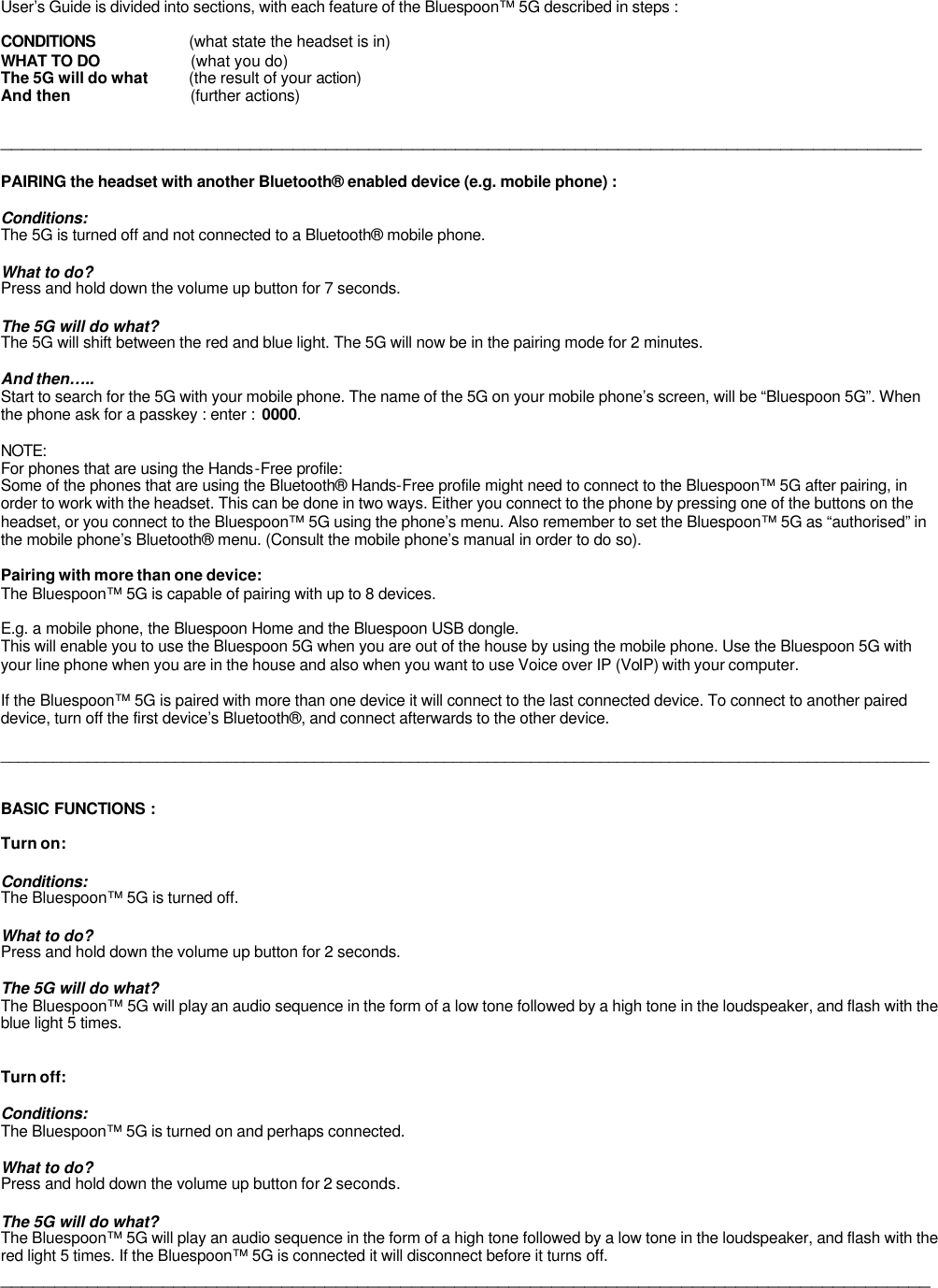 User’s Guide is divided into sections, with each feature of the Bluespoon™ 5G described in steps :  CONDITIONS                     (what state the headset is in) WHAT TO DO                     (what you do) The 5G will do what          (the result of your action) And then                            (further actions)  _____________________________________________________________________________________  PAIRING the headset with another Bluetooth® enabled device (e.g. mobile phone) :  Conditions: The 5G is turned off and not connected to a Bluetooth® mobile phone.  What to do? Press and hold down the volume up button for 7 seconds.  The 5G will do what? The 5G will shift between the red and blue light. The 5G will now be in the pairing mode for 2 minutes.   And then….. Start to search for the 5G with your mobile phone. The name of the 5G on your mobile phone’s screen, will be “Bluespoon 5G”. When the phone ask for a passkey : enter :  0000.   NOTE: For phones that are using the Hands-Free profile: Some of the phones that are using the Bluetooth® Hands-Free profile might need to connect to the Bluespoon™ 5G after pairing, in order to work with the headset. This can be done in two ways. Either you connect to the phone by pressing one of the buttons on the headset, or you connect to the Bluespoon™ 5G using the phone’s menu. Also remember to set the Bluespoon™ 5G as “authorised” in the mobile phone’s Bluetooth® menu. (Consult the mobile phone’s manual in order to do so).  Pairing with more than one device: The Bluespoon™ 5G is capable of pairing with up to 8 devices.   E.g. a mobile phone, the Bluespoon Home and the Bluespoon USB dongle.  This will enable you to use the Bluespoon 5G when you are out of the house by using the mobile phone. Use the Bluespoon 5G with your line phone when you are in the house and also when you want to use Voice over IP (VoIP) with your computer.  If the Bluespoon™ 5G is paired with more than one device it will connect to the last connected device. To connect to another paired device, turn off the first device’s Bluetooth®, and connect afterwards to the other device.  ___________________________________________________________________________________________________________   BASIC FUNCTIONS :  Turn on:  Conditions: The Bluespoon™ 5G is turned off.  What to do? Press and hold down the volume up button for 2 seconds.  The 5G will do what? The Bluespoon™ 5G will play an audio sequence in the form of a low tone followed by a high tone in the loudspeaker, and flash with the blue light 5 times.    Turn off:  Conditions: The Bluespoon™ 5G is turned on and perhaps connected.  What to do? Press and hold down the volume up button for 2 seconds.  The 5G will do what? The Bluespoon™ 5G will play an audio sequence in the form of a high tone followed by a low tone in the loudspeaker, and flash with the red light 5 times. If the Bluespoon™ 5G is connected it will disconnect before it turns off.  ______________________________________________________________________________________       