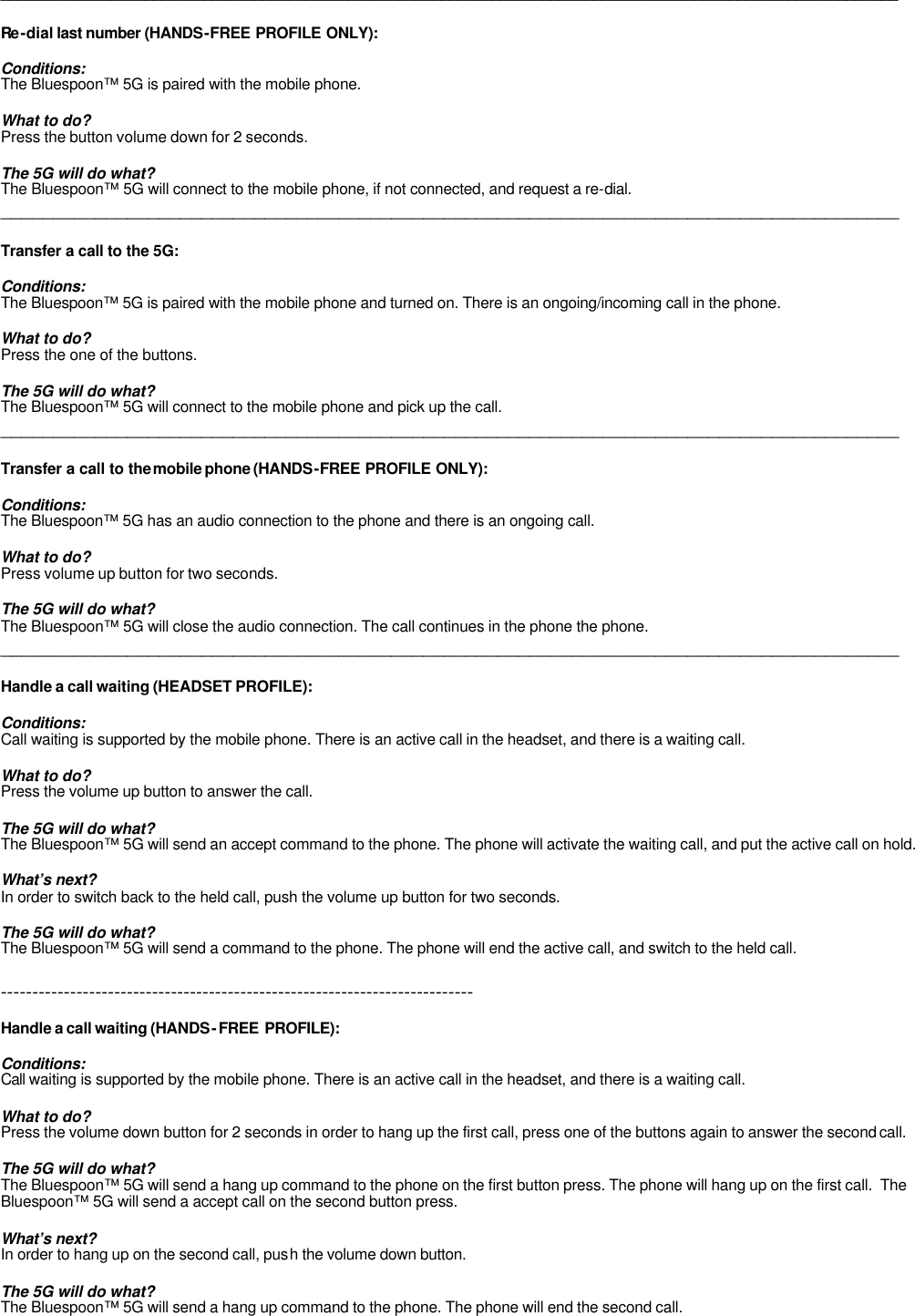 __________________________________________________________________________________________________________  Re -dial last number (HANDS-FREE PROFILE ONLY):  Conditions: The Bluespoon™ 5G is paired with the mobile phone.   What to do? Press the button volume down for 2 seconds.  The 5G will do what? The Bluespoon™ 5G will connect to the mobile phone, if not connected, and request a re-dial.  _____________________________________________________________________________________  Transfer a call to the 5G:  Conditions: The Bluespoon™ 5G is paired with the mobile phone and turned on. There is an ongoing/incoming call in the phone.  What to do? Press the one of the buttons.  The 5G will do what? The Bluespoon™ 5G will connect to the mobile phone and pick up the call.  _____________________________________________________________________________________  Transfer a call to the mobile phone (HANDS-FREE PROFILE ONLY):  Conditions: The Bluespoon™ 5G has an audio connection to the phone and there is an ongoing call.   What to do? Press volume up button for two seconds.  The 5G will do what? The Bluespoon™ 5G will close the audio connection. The call continues in the phone the phone. _____________________________________________________________________________________  Handle a call waiting (HEADSET PROFILE):  Conditions: Call waiting is supported by the mobile phone. There is an active call in the headset, and there is a waiting call.  What to do? Press the volume up button to answer the call.     The 5G will do what? The Bluespoon™ 5G will send an accept command to the phone. The phone will activate the waiting call, and put the active call on hold.  What’s next? In order to switch back to the held call, push the volume up button for two seconds.  The 5G will do what? The Bluespoon™ 5G will send a command to the phone. The phone will end the active call, and switch to the held call.  ---------------------------------------------------------------------------  Handle a call waiting (HANDS-FREE PROFILE):  Conditions: Call waiting is supported by the mobile phone. There is an active call in the headset, and there is a waiting call.  What to do? Press the volume down button for 2 seconds in order to hang up the first call, press one of the buttons again to answer the second call.     The 5G will do what? The Bluespoon™ 5G will send a hang up command to the phone on the first button press. The phone will hang up on the first call.  The Bluespoon™ 5G will send a accept call on the second button press.  What’s next? In order to hang up on the second call, push the volume down button.  The 5G will do what? The Bluespoon™ 5G will send a hang up command to the phone. The phone will end the second call.  