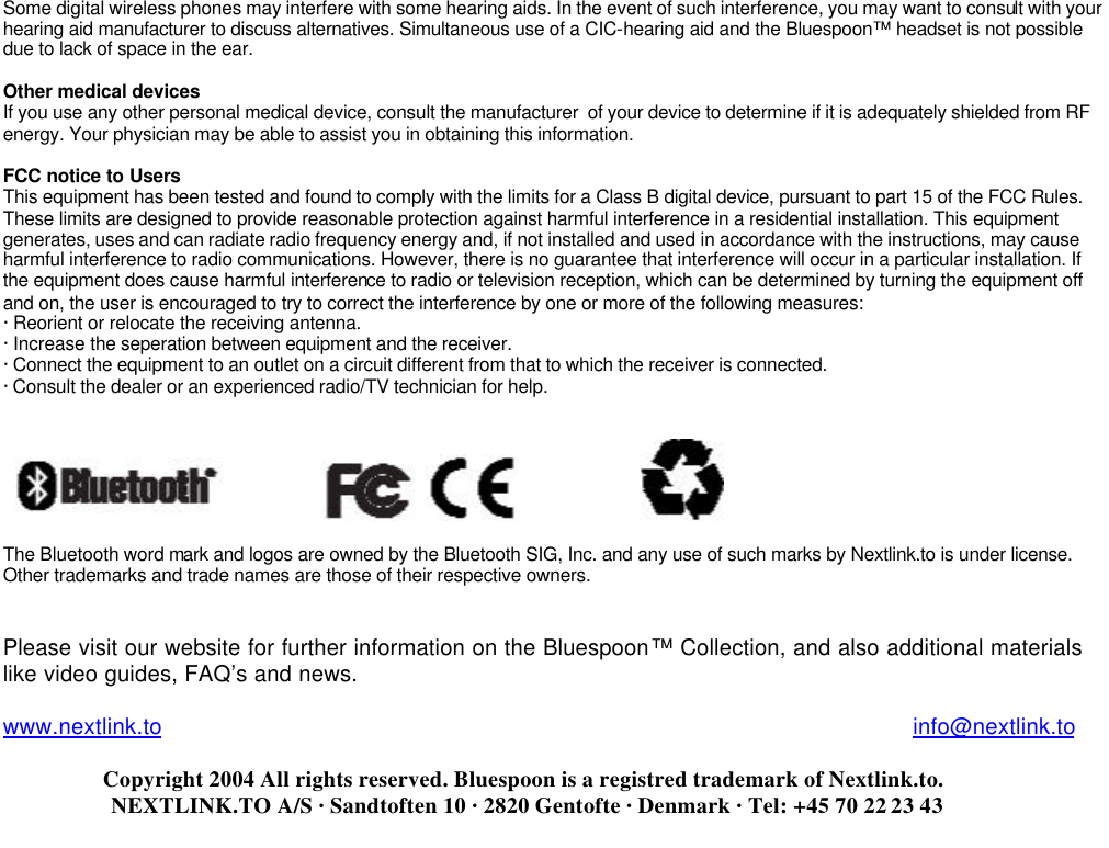 Some digital wireless phones may interfere with some hearing aids. In the event of such interference, you may want to consult with your hearing aid manufacturer to discuss alternatives. Simultaneous use of a CIC-hearing aid and the Bluespoon™ headset is not possible due to lack of space in the ear.  Other medical devices  If you use any other personal medical device, consult the manufacturer  of your device to determine if it is adequately shielded from RF energy. Your physician may be able to assist you in obtaining this information.  FCC notice to Users  This equipment has been tested and found to comply with the limits for a Class B digital device, pursuant to part 15 of the FCC Rules. These limits are designed to provide reasonable protection against harmful interference in a residential installation. This equipment generates, uses and can radiate radio frequency energy and, if not installed and used in accordance with the instructions, may cause harmful interference to radio communications. However, there is no guarantee that interference will occur in a particular installation. If the equipment does cause harmful interference to radio or television reception, which can be determined by turning the equipment off and on, the user is encouraged to try to correct the interference by one or more of the following measures: · Reorient or relocate the receiving antenna. · Increase the seperation between equipment and the receiver. · Connect the equipment to an outlet on a circuit different from that to which the receiver is connected. · Consult the dealer or an experienced radio/TV technician for help.        The Bluetooth word mark and logos are owned by the Bluetooth SIG, Inc. and any use of such marks by Nextlink.to is under license.  Other trademarks and trade names are those of their respective owners.   Please visit our website for further information on the Bluespoon™ Collection, and also additional materials like video guides, FAQ’s and news.  www.nextlink.to                                                                                                                      info@nextlink.to                     Copyright 2004 All rights reserved. Bluespoon is a registred trademark of Nextlink.to.                    NEXTLINK.TO A/S · Sandtoften 10 · 2820 Gentofte · Denmark · Tel: +45 70 22 23 43     