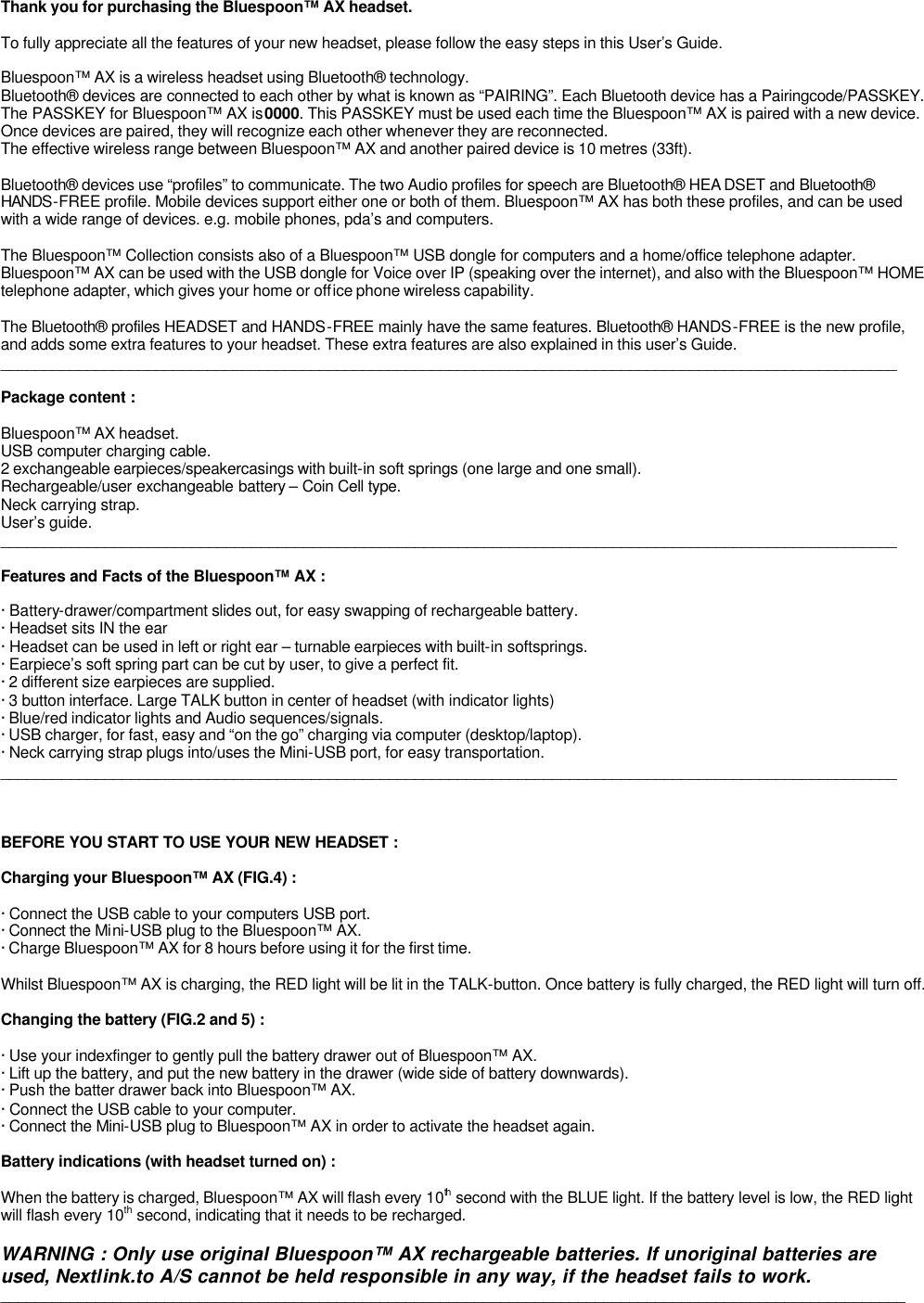                                                                                                                                          Thank you for purchasing the Bluespoon™ AX headset.  To fully appreciate all the features of your new headset, please follow the easy steps in this User’s Guide.  Bluespoon™ AX is a wireless headset using Bluetooth® technology.  Bluetooth® devices are connected to each other by what is known as “PAIRING”. Each Bluetooth device has a Pairingcode/PASSKEY. The PASSKEY for Bluespoon™ AX is 0000. This PASSKEY must be used each time the Bluespoon™ AX is paired with a new device.  Once devices are paired, they will recognize each other whenever they are reconnected. The effective wireless range between Bluespoon™ AX and another paired device is 10 metres (33ft).   Bluetooth® devices use “profiles” to communicate. The two Audio profiles for speech are Bluetooth® HEA DSET and Bluetooth® HANDS-FREE profile. Mobile devices support either one or both of them. Bluespoon™ AX has both these profiles, and can be used with a wide range of devices. e.g. mobile phones, pda’s and computers.   The Bluespoon™ Collection consists also of a Bluespoon™ USB dongle for computers and a home/office telephone adapter. Bluespoon™ AX can be used with the USB dongle for Voice over IP (speaking over the internet), and also with the Bluespoon™ HOME telephone adapter, which gives your home or office phone wireless capability.  The Bluetooth® profiles HEADSET and HANDS-FREE mainly have the same features. Bluetooth® HANDS-FREE is the new profile, and adds some extra features to your headset. These extra features are also explained in this user’s Guide. ________________________________________________________________________________________________________  Package content :  Bluespoon™ AX headset. USB computer charging cable. 2 exchangeable earpieces/speakercasings with built-in soft springs (one large and one small). Rechargeable/user exchangeable battery – Coin Cell type. Neck carrying strap. User’s guide. ________________________________________________________________________________________________________  Features and Facts of the Bluespoon™ AX :  · Battery-drawer/compartment slides out, for easy swapping of rechargeable battery.  · Headset sits IN the ear · Headset can be used in left or right ear – turnable earpieces with built-in softsprings. · Earpiece’s soft spring part can be cut by user, to give a perfect fit. · 2 different size earpieces are supplied.  · 3 button interface. Large TALK button in center of headset (with indicator lights) · Blue/red indicator lights and Audio sequences/signals. · USB charger, for fast, easy and “on the go” charging via computer (desktop/laptop). · Neck carrying strap plugs into/uses the Mini-USB port, for easy transportation.  ________________________________________________________________________________________________________    BEFORE YOU START TO USE YOUR NEW HEADSET :  Charging your Bluespoon™ AX (FIG.4) :  · Connect the USB cable to your computers USB port.     · Connect the Mini-USB plug to the Bluespoon™ AX. · Charge Bluespoon™ AX for 8 hours before using it for the first time.  Whilst Bluespoon™ AX is charging, the RED light will be lit in the TALK-button. Once battery is fully charged, the RED light will turn off.  Changing the battery (FIG.2 and 5) :  · Use your indexfinger to gently pull the battery drawer out of Bluespoon™ AX. · Lift up the battery, and put the new battery in the drawer (wide side of battery downwards).     · Push the batter drawer back into Bluespoon™ AX.  · Connect the USB cable to your computer. · Connect the Mini-USB plug to Bluespoon™ AX in order to activate the headset again.                      Battery indications (with headset turned on) :  When the battery is charged, Bluespoon™ AX will flash every 10th second with the BLUE light. If the battery level is low, the RED light will flash every 10th second, indicating that it needs to be recharged.  WARNING : Only use original Bluespoon™ AX rechargeable batteries. If unoriginal batteries are used, Nextlink.to A/S cannot be held responsible in any way, if the headset fails to work. _________________________________________________________________________________________________________       