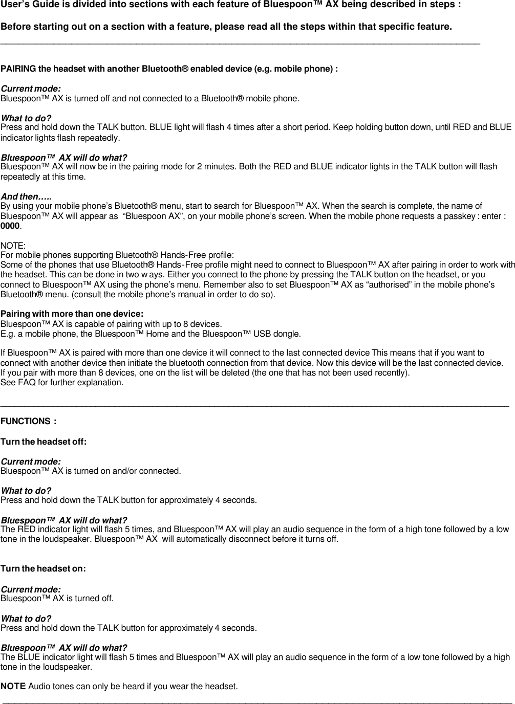   User’s Guide is divided into sections with each feature of Bluespoon™ AX being described in steps :  Before starting out on a section with a feature, please read all the steps within that specific feature.  _________________________________________________________________________________   PAIRING the headset with another Bluetooth® enabled device (e.g. mobile phone) :  Current mode: Bluespoon™ AX is turned off and not connected to a Bluetooth® mobile phone.  What to do? Press and hold down the TALK button. BLUE light will flash 4 times after a short period. Keep holding button down, until RED and BLUE indicator lights flash repeatedly.  Bluespoon™  AX will do what? Bluespoon™ AX will now be in the pairing mode for 2 minutes. Both the RED and BLUE indicator lights in the TALK button will flash  repeatedly at this time.   And then….. By using your mobile phone’s Bluetooth® menu, start to search for Bluespoon™ AX. When the search is complete, the name of  Bluespoon™ AX will appear as  “Bluespoon AX”, on your mobile phone’s screen. When the mobile phone requests a passkey : enter :  0000.   NOTE: For mobile phones supporting Bluetooth® Hands-Free profile: Some of the phones that use Bluetooth® Hands-Free profile might need to connect to Bluespoon™ AX after pairing in order to work with the headset. This can be done in two w ays. Either you connect to the phone by pressing the TALK button on the headset, or you connect to Bluespoon™ AX using the phone’s menu. Remember also to set Bluespoon™ AX as “authorised” in the mobile phone’s Bluetooth® menu. (consult the mobile phone’s manual in order to do so).  Pairing with more than one device: Bluespoon™ AX is capable of pairing with up to 8 devices.  E.g. a mobile phone, the Bluespoon™ Home and the Bluespoon™ USB dongle.   If Bluespoon™ AX is paired with more than one device it will connect to the last connected device This means that if you want to connect with another device then initiate the bluetooth connection from that device. Now this device will be the last connected device. If you pair with more than 8 devices, one on the list will be deleted (the one that has not been used recently).  See FAQ for further explanation.  ___________________________________________________________________________________________________________  FUNCTIONS :  Turn the headset off:  Current mode: Bluespoon™ AX is turned on and/or connected.  What to do? Press and hold down the TALK button for approximately 4 seconds.  Bluespoon™  AX will do what? The RED indicator light will flash 5 times, and Bluespoon™ AX will play an audio sequence in the form of a high tone followed by a low tone in the loudspeaker. Bluespoon™ AX  will automatically disconnect before it turns off.   Turn the headset on:  Current mode: Bluespoon™ AX is turned off.  What to do? Press and hold down the TALK button for approximately 4 seconds.  Bluespoon™  AX will do what? The BLUE indicator light will flash 5 times and Bluespoon™ AX will play an audio sequence in the form of a low tone followed by a high tone in the loudspeaker.   NOTE: Audio tones can only be heard if you wear the headset.  ______________________________________________________________________________________       