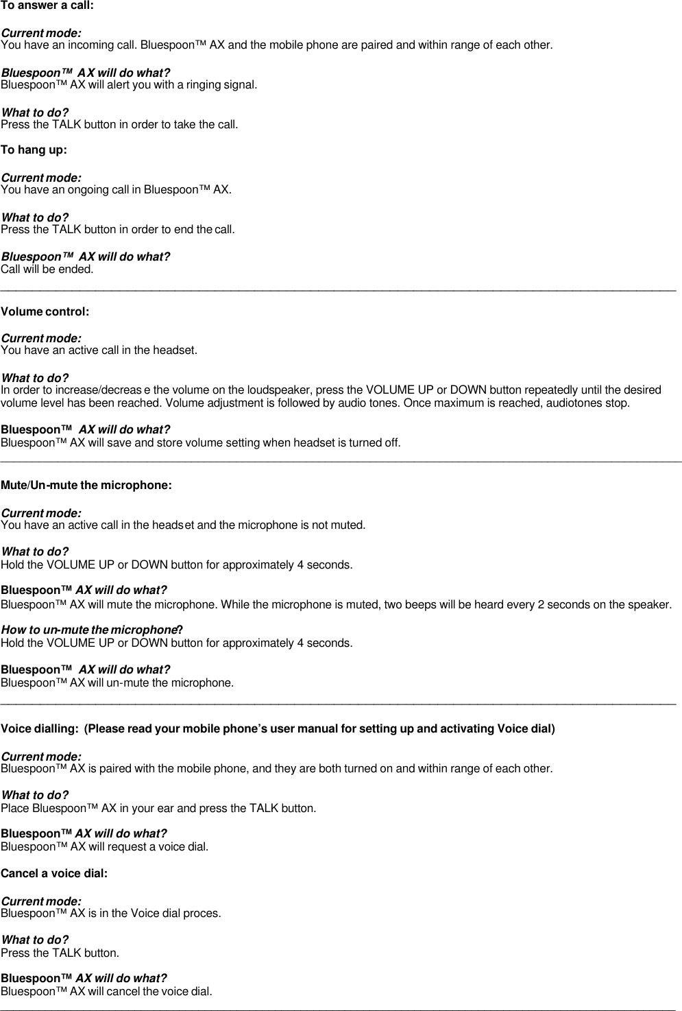   To answer a call:  Current mode: You have an incoming call. Bluespoon™ AX and the mobile phone are paired and within range of each other.  Bluespoon™  AX will do what? Bluespoon™ AX will alert you with a ringing signal.  What to do? Press the TALK button in order to take the call.   To hang up:  Current mode: You have an ongoing call in Bluespoon™ AX.  What to do? Press the TALK button in order to end the call.  Bluespoon™  AX will do what? Call will be ended. _____________________________________________________________________________________  Volume control:  Current mode: You have an active call in the headset.  What to do? In order to increase/decreas e the volume on the loudspeaker, press the VOLUME UP or DOWN button repeatedly until the desired volume level has been reached. Volume adjustment is followed by audio tones. Once maximum is reached, audiotones stop.  Bluespoon™  AX will do what? Bluespoon™ AX will save and store volume setting when headset is turned off. ___________________________________________________________________________________________________________  Mute/Un-mute the microphone:  Current mode: You have an active call in the headset and the microphone is not muted.  What to do? Hold the VOLUME UP or DOWN button for approximately 4 seconds.  Bluespoon™ AX will do what? Bluespoon™ AX will mute the microphone. While the microphone is muted, two beeps will be heard every 2 seconds on the speaker.    How to un-mute the microphone? Hold the VOLUME UP or DOWN button for approximately 4 seconds.  Bluespoon™  AX will do what? Bluespoon™ AX will un-mute the microphone. _____________________________________________________________________________________  Voice dialling:  (Please read your mobile phone’s user manual for setting up and activating Voice dial)  Current mode: Bluespoon™ AX is paired with the mobile phone, and they are both turned on and within range of each other.   What to do? Place Bluespoon™ AX in your ear and press the TALK button.  Bluespoon™ AX will do what? Bluespoon™ AX will request a voice dial.   Cancel a voice dial:  Current mode: Bluespoon™ AX is in the Voice dial proces.   What to do? Press the TALK button.  Bluespoon™ AX will do what? Bluespoon™ AX will cancel the voice dial. __________________________________________________________________________________________________________ 