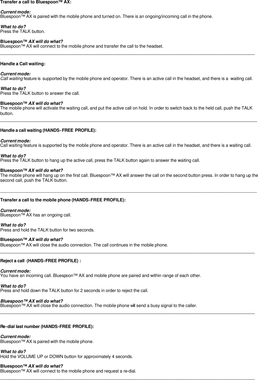   Transfer a call to Bluespoon™ AX:  Current mode: Bluespoon™ AX is paired with the mobile phone and turned on. There is an ongoing/incoming call in the phone.  What to do? Press the TALK button.  Bluespoon™ AX will do what? Bluespoon™ AX will connect to the mobile phone and transfer the call to the headset.  _____________________________________________________________________________________  Handle a Call waiting:  Current mode: Call waiting feature is  supported by the mobile phone and operator. There is an active call in the headset, and there is a  waiting call.  What to do? Press the TALK button to answer the call.     Bluespoon™ AX will do what? The mobile phone will activate the waiting call, and put the active call on hold. In order to switch back to the held call, push the TALK button. ______________________________________________________________________________________  Handle a call waiting (HANDS-FREE PROFILE):  Current mode: Call waiting feature is supported by the mobile phone and operator. There is an active call in the headset, and there is a waiting call.  What to do? Press the TALK button to hang up the active call, press the TALK button again to answer the waiting call.     Bluespoon™ AX will do what? The mobile phone will hang up on the first call. Bluespoon™ AX will answer the call on the second button press. In order to hang up the second call, push the TALK button.  ___________________________________________________________________________________________________________  Transfer a call to the mobile phone (HANDS-FREE PROFILE):  Current mode: Bluespoon™ AX has an ongoing call.   What to do? Press and hold the TALK button for two seconds.  Bluespoon™ AX will do what? Bluespoon™ AX will close the audio connection. The call continues in the mobile phone. _____________________________________________________________________________________  Reject a call  (HANDS-FREE PROFILE) :  Current mode: You have an incoming call. Bluespoon™ AX and mobile phone are paired and within range of each other.  What to do? Press and hold down the TALK button for 2 seconds in order to reject the call.   Bluespoon™ AX will do what? Bluespoon™ AX will close the audio connection. The mobile phone will send a busy signal to the caller. _____________________________________________________________________________________   Re -dial last number (HANDS-FREE PROFILE):  Current mode: Bluespoon™ AX is paired with the mobile phone.   What to do? Hold the VOLUME UP or DOWN button for approximately 4 seconds.  Bluespoon™ AX will do what? Bluespoon™ AX will connect to the mobile phone and request a re-dial.  _____________________________________________________________________________________ 
