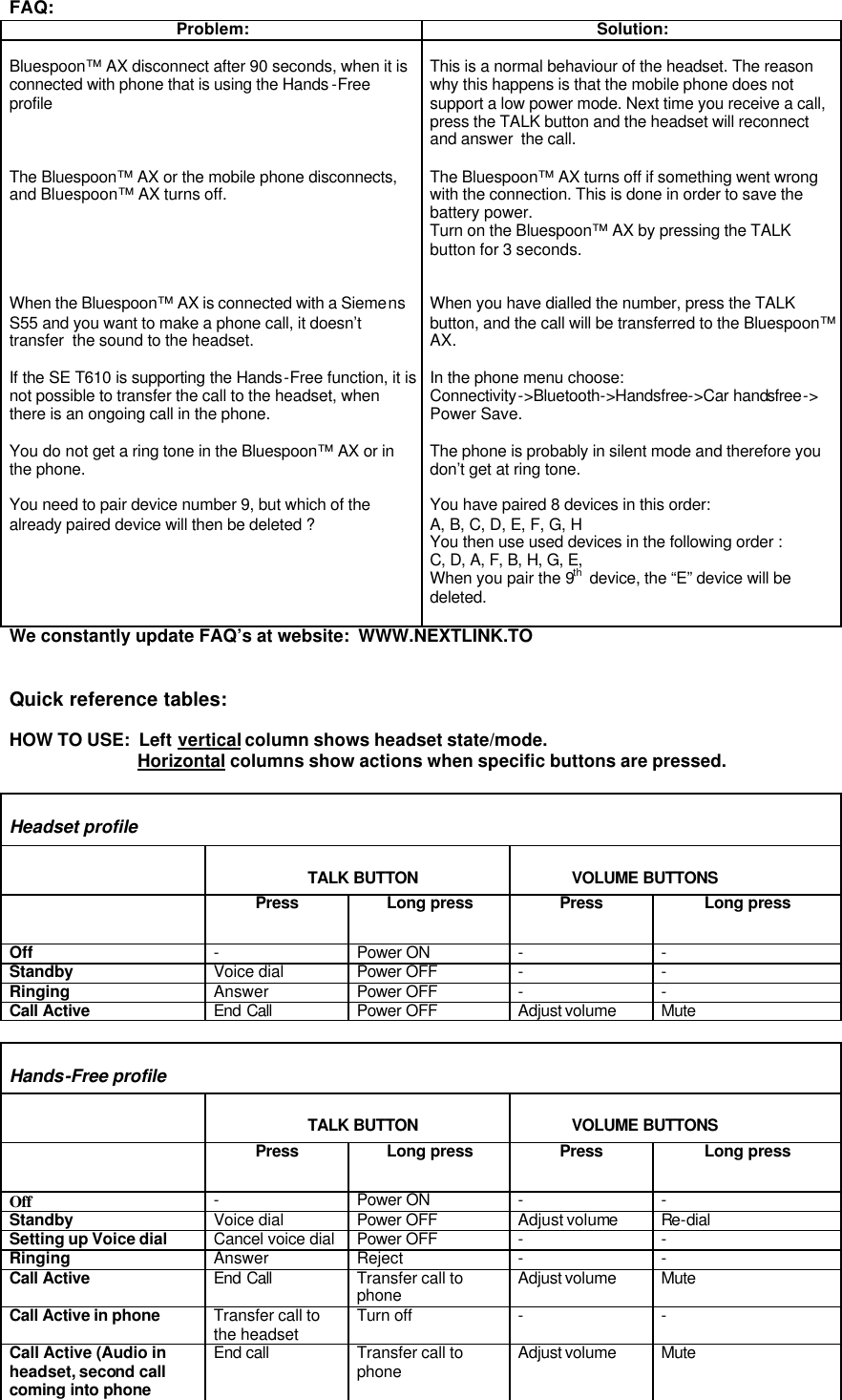   FAQ: Problem: Solution:  Bluespoon™ AX disconnect after 90 seconds, when it is connected with phone that is using the Hands -Free profile    The Bluespoon™ AX or the mobile phone disconnects, and Bluespoon™ AX turns off.      When the Bluespoon™ AX is connected with a Siemens S55 and you want to make a phone call, it doesn’t transfer  the sound to the headset.  If the SE T610 is supporting the Hands-Free function, it is not possible to transfer the call to the headset, when  there is an ongoing call in the phone.  You do not get a ring tone in the Bluespoon™ AX or in the phone.  You need to pair device number 9, but which of the already paired device will then be deleted ?   This is a normal behaviour of the headset. The reason why this happens is that the mobile phone does not support a low power mode. Next time you receive a call, press the TALK button and the headset will reconnect and answer  the call.  The Bluespoon™ AX turns off if something went wrong with the connection. This is done in order to save the battery power. Turn on the Bluespoon™ AX by pressing the TALK button for 3 seconds.   When you have dialled the number, press the TALK button, and the call will be transferred to the Bluespoon™ AX.  In the phone menu choose:  Connectivity-&gt;Bluetooth-&gt;Handsfree-&gt;Car handsfree-&gt; Power Save.  The phone is probably in silent mode and therefore you don’t get at ring tone.   You have paired 8 devices in this order:  A, B, C, D, E, F, G, H You then use used devices in the following order :   C, D, A, F, B, H, G, E, When you pair the 9th  device, the “E” device will be deleted.  We constantly update FAQ’s at website:  WWW.NEXTLINK.TO     Quick reference tables:  HOW TO USE:  Left vertical column shows headset state/mode.                               Horizontal columns show actions when specific buttons are pressed.   Headset profile                       TALK BUTTON             VOLUME BUTTONS  Press Long press Press Long press Off - Power ON - - Standby Voice dial Power OFF - - Ringing Answer Power OFF - - Call Active  End Call Power OFF Adjust volume Mute  Hands-Free profile                       TALK BUTTON             VOLUME BUTTONS  Press Long press Press Long press Off   - Power ON - - Standby Voice dial Power OFF Adjust volume Re-dial Setting up Voice dial Cancel voice dial Power OFF - - Ringing Answer Reject - - Call Active  End Call Transfer call to phone Adjust volume Mute Call Active in phone  Transfer call to the headset Turn off - - Call Active (Audio in headset, second call coming into phone End call Transfer call to phone Adjust volume Mute  