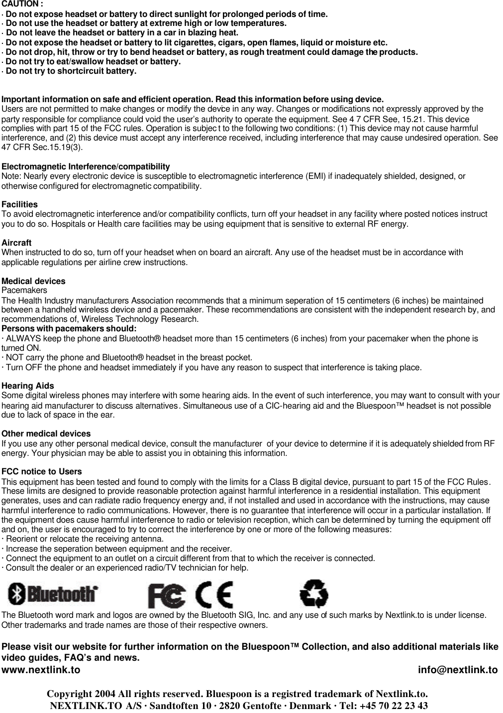   CAUTION :  · Do not expose headset or battery to direct sunlight for prolonged periods of time. · Do not use the headset or battery at extreme high or low temperatures. · Do not leave the headset or battery in a car in blazing heat. · Do not expose the headset or battery to lit cigarettes, cigars, open flames, liquid or moisture etc. · Do not drop, hit, throw or try to bend headset or battery, as rough treatment could damage the products. · Do not try to eat/swallow headset or battery. · Do not try to shortcircuit battery.   Important information on safe and efficient operation. Read this information before using device. Users are not permitted to make changes or modify the device in any way. Changes or modifications not expressly approved by the party responsible for compliance could void the user’s authority to operate the equipment. See 4 7 CFR See, 15.21. This device complies with part 15 of the FCC rules. Operation is subjec t to the following two conditions: (1) This device may not cause harmful interference, and (2) this device must accept any interference received, including interference that may cause undesired operation. See 47 CFR Sec.15.19(3).  Electromagnetic Interference/compatibility Note: Nearly every electronic device is susceptible to electromagnetic interference (EMI) if inadequately shielded, designed, or otherwise configured for electromagnetic compatibility.  Facilities  To avoid electromagnetic interference and/or compatibility conflicts, turn off your headset in any facility where posted notices instruct you to do so. Hospitals or Health care facilities may be using equipment that is sensitive to external RF energy.  Aircraft  When instructed to do so, turn off your headset when on board an aircraft. Any use of the headset must be in accordance with applicable regulations per airline crew instructions.  Medical devices  Pacemakers The Health Industry manufacturers Association recommends that a minimum seperation of 15 centimeters (6 inches) be maintained between a handheld wireless device and a pacemaker. These recommendations are consistent with the independent research by, and recommendations of, Wireless Technology Research. Persons with pacemakers should: · ALWAYS keep the phone and Bluetooth® headset more than 15 centimeters (6 inches) from your pacemaker when the phone is   turned ON. · NOT carry the phone and Bluetooth® headset in the breast pocket. · Turn OFF the phone and headset immediately if you have any reason to suspect that interference is taking place.  Hearing Aids  Some digital wireless phones may interfere with some hearing aids. In the event of such interference, you may want to consult with your hearing aid manufacturer to discuss alternatives. Simultaneous use of a CIC-hearing aid and the Bluespoon™ headset is not possible due to lack of space in the ear.  Other medical devices  If you use any other personal medical device, consult the manufacturer  of your device to determine if it is adequately shielded from RF energy. Your physician may be able to assist you in obtaining this information.  FCC notice to Users  This equipment has been tested and found to comply with the limits for a Class B digital device, pursuant to part 15 of the FCC Rules. These limits are designed to provide reasonable protection against harmful interference in a residential installation. This equipment generates, uses and can radiate radio frequency energy and, if not installed and used in accordance with the instructions, may cause harmful interference to radio communications. However, there is no guarantee that interference will occur in a particular installation. If the equipment does cause harmful interference to radio or television reception, which can be determined by turning the equipment off and on, the user is encouraged to try to correct the interference by one or more of the following measures: · Reorient or relocate the receiving antenna. · Increase the seperation between equipment and the receiver. · Connect the equipment to an outlet on a circuit different from that to which the receiver is connected. · Consult the dealer or an experienced radio/TV technician for help.     The Bluetooth word mark and logos are owned by the Bluetooth SIG, Inc. and any use of such marks by Nextlink.to is under license.  Other trademarks and trade names are those of their respective owners.  Please visit our website for further information on the Bluespoon™ Collection, and also additional materials like video guides, FAQ’s and news. www.nextlink.to                                                                                                                     info@nextlink.to                     Copyright 2004 All rights reserved. Bluespoon is a registred trademark of Nextlink.to.                    NEXTLINK.TO A/S · Sandtoften 10 · 2820 Gentofte · Denmark · Tel: +45 70 22 23 43  