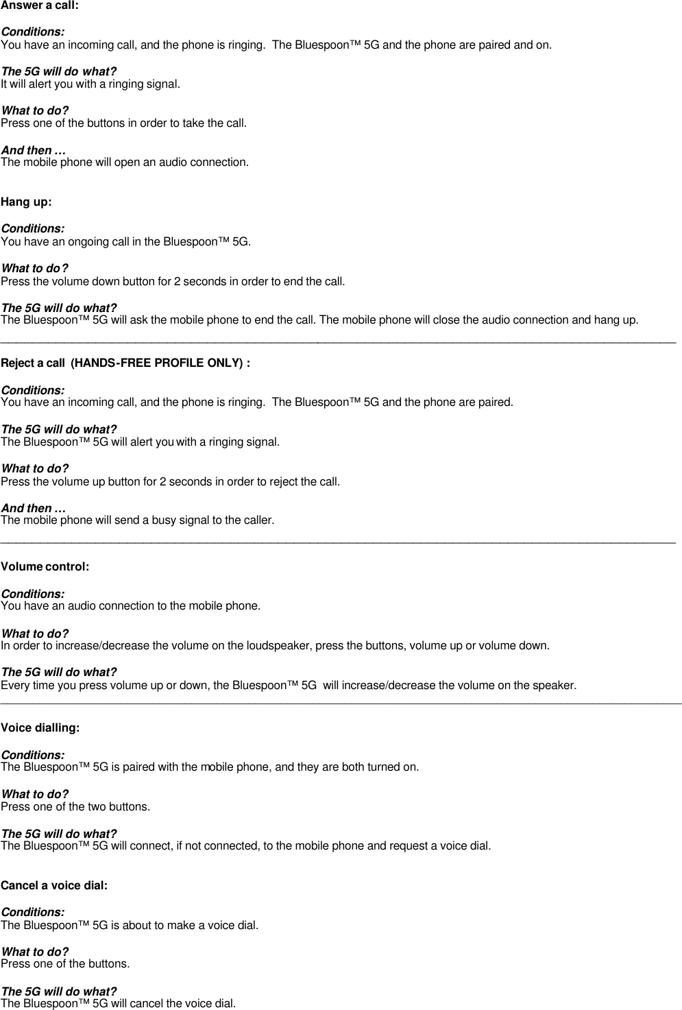 Answer a call:  Conditions: You have an incoming call, and the phone is ringing.  The Bluespoon™ 5G and the phone are paired and on.  The 5G will do what? It will alert you with a ringing signal.  What to do? Press one of the buttons in order to take the call.   And then … The mobile phone will open an audio connection.   Hang up:  Conditions: You have an ongoing call in the Bluespoon™ 5G.  What to do? Press the volume down button for 2 seconds in order to end the call.  The 5G will do what? The Bluespoon™ 5G will ask the mobile phone to end the call. The mobile phone will close the audio connection and hang up. _____________________________________________________________________________________  Reject a call  (HANDS-FREE PROFILE ONLY) :  Conditions: You have an incoming call, and the phone is ringing.  The Bluespoon™ 5G and the phone are paired.  The 5G will do what? The Bluespoon™ 5G will alert you with a ringing signal.  What to do? Press the volume up button for 2 seconds in order to reject the call.   And then … The mobile phone will send a busy signal to the caller. _____________________________________________________________________________________  Volume control:  Conditions: You have an audio connection to the mobile phone.  What to do? In order to increase/decrease the volume on the loudspeaker, press the buttons, volume up or volume down.  The 5G will do what? Every time you press volume up or down, the Bluespoon™ 5G  will increase/decrease the volume on the speaker.  ___________________________________________________________________________________________________________  Voice dialling:  Conditions: The Bluespoon™ 5G is paired with the mobile phone, and they are both turned on.   What to do? Press one of the two buttons.  The 5G will do what? The Bluespoon™ 5G will connect, if not connected, to the mobile phone and request a voice dial.    Cancel a voice dial:  Conditions: The Bluespoon™ 5G is about to make a voice dial.   What to do? Press one of the buttons.  The 5G will do what? The Bluespoon™ 5G will cancel the voice dial. 