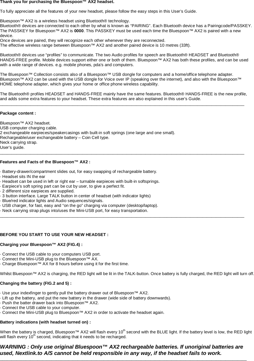                                                                                                                                          Thank you for purchasing the Bluespoon™ AX2 headset.  To fully appreciate all the features of your new headset, please follow the easy steps in this User’s Guide.  Bluespoon™ AX2 is a wireless headset using Bluetooth® technology.  Bluetooth® devices are connected to each other by what is known as “PAIRING”. Each Bluetooth device has a Pairingcode/PASSKEY. The PASSKEY for Bluespoon™ AX2 is 0000. This PASSKEY must be used each time the Bluespoon™ AX2 is paired with a new device.  Once devices are paired, they will recognize each other whenever they are reconnected. The effective wireless range between Bluespoon™ AX2 and another paired device is 10 metres (33ft).   Bluetooth® devices use “profiles” to communicate. The two Audio profiles for speech are Bluetooth® HEADSET and Bluetooth® HANDS-FREE profile. Mobile devices support either one or both of them. Bluespoon™ AX2 has both these profiles, and can be used with a wide range of devices. e.g. mobile phones, pda’s and computers.   The Bluespoon™ Collection consists also of a Bluespoon™ USB dongle for computers and a home/office telephone adapter. Bluespoon™ AX2 can be used with the USB dongle for Voice over IP (speaking over the internet), and also with the Bluespoon™ HOME telephone adapter, which gives your home or office phone wireless capability.  The Bluetooth® profiles HEADSET and HANDS-FREE mainly have the same features. Bluetooth® HANDS-FREE is the new profile, and adds some extra features to your headset. These extra features are also explained in this user’s Guide. ________________________________________________________________________________________________________  Package content :  Bluespoon™ AX2 headset. USB computer charging cable. 2 exchangeable earpieces/speakercasings with built-in soft springs (one large and one small). Rechargeable/user exchangeable battery – Coin Cell type. Neck carrying strap. User’s guide. ________________________________________________________________________________________________________  Features and Facts of the Bluespoon™ AX2 :  · Battery-drawer/compartment slides out, for easy swapping of rechargeable battery.  · Headset sits IN the ear · Headset can be used in left or right ear – turnable earpieces with built-in softsprings. · Earpiece’s soft spring part can be cut by user, to give a perfect fit. · 2 different size earpieces are supplied.  · 3 button interface. Large TALK button in center of headset (with indicator lights) · Blue/red indicator lights and Audio sequences/signals. · USB charger, for fast, easy and “on the go” charging via computer (desktop/laptop). · Neck carrying strap plugs into/uses the Mini-USB port, for easy transportation.  ________________________________________________________________________________________________________    BEFORE YOU START TO USE YOUR NEW HEADSET :  Charging your Bluespoon™ AX2 (FIG.4) :  · Connect the USB cable to your computers USB port.     · Connect the Mini-USB plug to the Bluespoon™ AX. · Charge Bluespoon™ AX for 8 hours before using it for the first time.  Whilst Bluespoon™ AX2 is charging, the RED light will be lit in the TALK-button. Once battery is fully charged, the RED light will turn off.  Changing the battery (FIG.2 and 5) :  · Use your indexfinger to gently pull the battery drawer out of Bluespoon™ AX2. · Lift up the battery, and put the new battery in the drawer (wide side of battery downwards).     · Push the batter drawer back into Bluespoon™ AX2.  · Connect the USB cable to your computer. · Connect the Mini-USB plug to Bluespoon™ AX2 in order to activate the headset again.                      Battery indications (with headset turned on) :  When the battery is charged, Bluespoon™ AX2 will flash every 10th second with the BLUE light. If the battery level is low, the RED light will flash every 10th second, indicating that it needs to be recharged.  WARNING : Only use original Bluespoon™ AX2 rechargeable batteries. If unoriginal batteries are used, Nextlink.to A/S cannot be held responsible in any way, if the headset fails to work. _________________________________________________________________________________________________________      