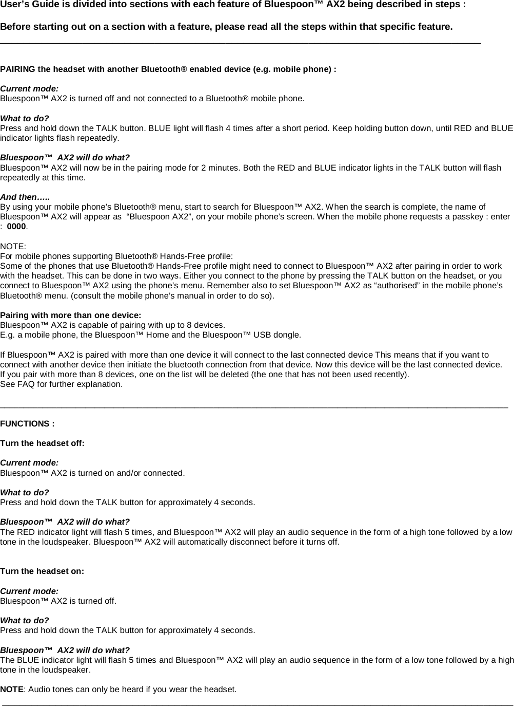    User’s Guide is divided into sections with each feature of Bluespoon™ AX2 being described in steps :  Before starting out on a section with a feature, please read all the steps within that specific feature.  _________________________________________________________________________________   PAIRING the headset with another Bluetooth® enabled device (e.g. mobile phone) :  Current mode: Bluespoon™ AX2 is turned off and not connected to a Bluetooth® mobile phone.  What to do? Press and hold down the TALK button. BLUE light will flash 4 times after a short period. Keep holding button down, until RED and BLUE indicator lights flash repeatedly.  Bluespoon™  AX2 will do what? Bluespoon™ AX2 will now be in the pairing mode for 2 minutes. Both the RED and BLUE indicator lights in the TALK button will flash  repeatedly at this time.   And then….. By using your mobile phone’s Bluetooth® menu, start to search for Bluespoon™ AX2. When the search is complete, the name of  Bluespoon™ AX2 will appear as  “Bluespoon AX2”, on your mobile phone’s screen. When the mobile phone requests a passkey : enter :  0000.   NOTE: For mobile phones supporting Bluetooth® Hands-Free profile: Some of the phones that use Bluetooth® Hands-Free profile might need to connect to Bluespoon™ AX2 after pairing in order to work with the headset. This can be done in two ways. Either you connect to the phone by pressing the TALK button on the headset, or you connect to Bluespoon™ AX2 using the phone’s menu. Remember also to set Bluespoon™ AX2 as “authorised” in the mobile phone’s Bluetooth® menu. (consult the mobile phone’s manual in order to do so).  Pairing with more than one device: Bluespoon™ AX2 is capable of pairing with up to 8 devices.  E.g. a mobile phone, the Bluespoon™ Home and the Bluespoon™ USB dongle.   If Bluespoon™ AX2 is paired with more than one device it will connect to the last connected device This means that if you want to connect with another device then initiate the bluetooth connection from that device. Now this device will be the last connected device. If you pair with more than 8 devices, one on the list will be deleted (the one that has not been used recently).  See FAQ for further explanation.  ___________________________________________________________________________________________________________  FUNCTIONS :  Turn the headset off:  Current mode: Bluespoon™ AX2 is turned on and/or connected.  What to do? Press and hold down the TALK button for approximately 4 seconds.  Bluespoon™  AX2 will do what? The RED indicator light will flash 5 times, and Bluespoon™ AX2 will play an audio sequence in the form of a high tone followed by a low tone in the loudspeaker. Bluespoon™ AX2 will automatically disconnect before it turns off.   Turn the headset on:  Current mode: Bluespoon™ AX2 is turned off.  What to do? Press and hold down the TALK button for approximately 4 seconds.  Bluespoon™  AX2 will do what? The BLUE indicator light will flash 5 times and Bluespoon™ AX2 will play an audio sequence in the form of a low tone followed by a high tone in the loudspeaker.   NOTE: Audio tones can only be heard if you wear the headset.  ______________________________________________________________________________________      