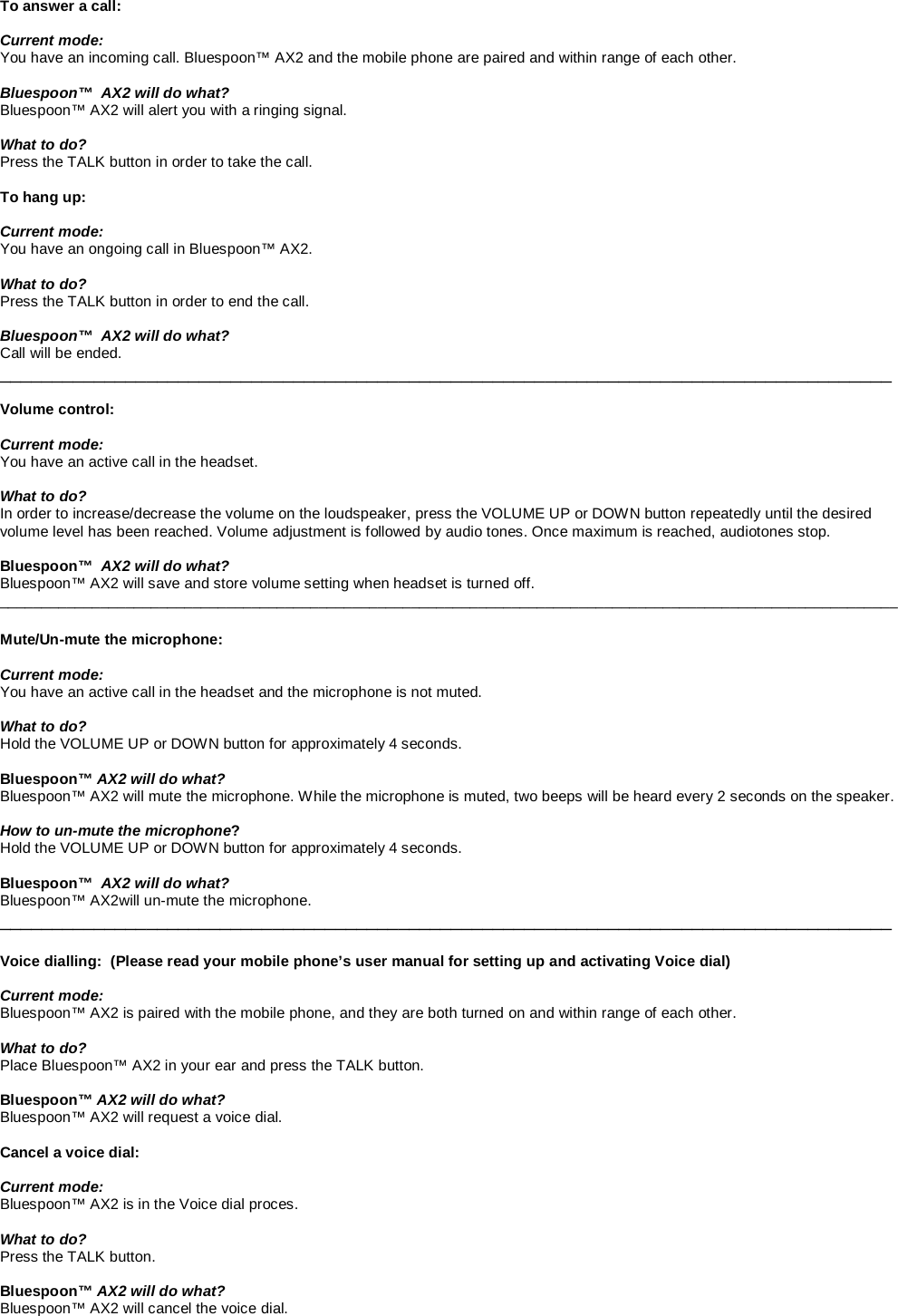    To answer a call:  Current mode: You have an incoming call. Bluespoon™ AX2 and the mobile phone are paired and within range of each other.  Bluespoon™  AX2 will do what? Bluespoon™ AX2 will alert you with a ringing signal.  What to do? Press the TALK button in order to take the call.   To hang up:  Current mode: You have an ongoing call in Bluespoon™ AX2.  What to do? Press the TALK button in order to end the call.  Bluespoon™  AX2 will do what? Call will be ended. _____________________________________________________________________________________  Volume control:  Current mode: You have an active call in the headset.  What to do? In order to increase/decrease the volume on the loudspeaker, press the VOLUME UP or DOWN button repeatedly until the desired volume level has been reached. Volume adjustment is followed by audio tones. Once maximum is reached, audiotones stop.  Bluespoon™  AX2 will do what? Bluespoon™ AX2 will save and store volume setting when headset is turned off. ___________________________________________________________________________________________________________  Mute/Un-mute the microphone:  Current mode: You have an active call in the headset and the microphone is not muted.  What to do? Hold the VOLUME UP or DOWN button for approximately 4 seconds.  Bluespoon™ AX2 will do what? Bluespoon™ AX2 will mute the microphone. While the microphone is muted, two beeps will be heard every 2 seconds on the speaker.    How to un-mute the microphone? Hold the VOLUME UP or DOWN button for approximately 4 seconds.  Bluespoon™  AX2 will do what? Bluespoon™ AX2will un-mute the microphone. _____________________________________________________________________________________  Voice dialling:  (Please read your mobile phone’s user manual for setting up and activating Voice dial)  Current mode: Bluespoon™ AX2 is paired with the mobile phone, and they are both turned on and within range of each other.   What to do? Place Bluespoon™ AX2 in your ear and press the TALK button.  Bluespoon™ AX2 will do what? Bluespoon™ AX2 will request a voice dial.   Cancel a voice dial:  Current mode: Bluespoon™ AX2 is in the Voice dial proces.   What to do? Press the TALK button.  Bluespoon™ AX2 will do what? Bluespoon™ AX2 will cancel the voice dial. 