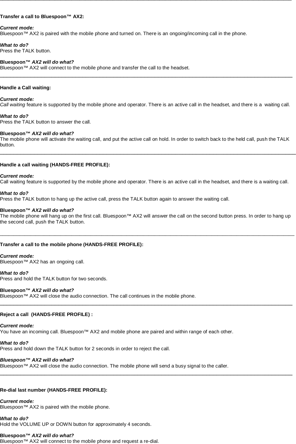 __________________________________________________________________________________________________________   Transfer a call to Bluespoon™ AX2:  Current mode: Bluespoon™ AX2 is paired with the mobile phone and turned on. There is an ongoing/incoming call in the phone.  What to do? Press the TALK button.  Bluespoon™ AX2 will do what? Bluespoon™ AX2 will connect to the mobile phone and transfer the call to the headset.  _____________________________________________________________________________________  Handle a Call waiting:  Current mode: Call waiting feature is supported by the mobile phone and operator. There is an active call in the headset, and there is a  waiting call.  What to do? Press the TALK button to answer the call.    Bluespoon™ AX2 will do what? The mobile phone will activate the waiting call, and put the active call on hold. In order to switch back to the held call, push the TALK button. ______________________________________________________________________________________  Handle a call waiting (HANDS-FREE PROFILE):  Current mode: Call waiting feature is supported by the mobile phone and operator. There is an active call in the headset, and there is a waiting call.  What to do? Press the TALK button to hang up the active call, press the TALK button again to answer the waiting call.    Bluespoon™ AX2 will do what? The mobile phone will hang up on the first call. Bluespoon™ AX2 will answer the call on the second button press. In order to hang up the second call, push the TALK button.  ___________________________________________________________________________________________________________  Transfer a call to the mobile phone (HANDS-FREE PROFILE):  Current mode: Bluespoon™ AX2 has an ongoing call.   What to do? Press and hold the TALK button for two seconds.  Bluespoon™ AX2 will do what? Bluespoon™ AX2 will close the audio connection. The call continues in the mobile phone. _____________________________________________________________________________________  Reject a call  (HANDS-FREE PROFILE) :  Current mode: You have an incoming call. Bluespoon™ AX2 and mobile phone are paired and within range of each other.  What to do? Press and hold down the TALK button for 2 seconds in order to reject the call.   Bluespoon™ AX2 will do what? Bluespoon™ AX2 will close the audio connection. The mobile phone will send a busy signal to the caller. _____________________________________________________________________________________   Re-dial last number (HANDS-FREE PROFILE):  Current mode: Bluespoon™ AX2 is paired with the mobile phone.   What to do? Hold the VOLUME UP or DOWN button for approximately 4 seconds.  Bluespoon™ AX2 will do what? Bluespoon™ AX2 will connect to the mobile phone and request a re-dial.  