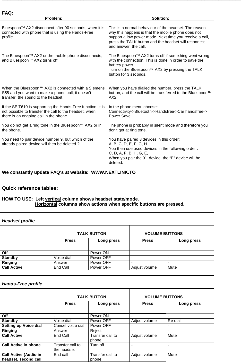 _____________________________________________________________________________________   FAQ:  Problem: Solution:  Bluespoon™ AX2 disconnect after 90 seconds, when it is connected with phone that is using the Hands-Free profile    The Bluespoon™ AX2 or the mobile phone disconnects, and Bluespoon™ AX2 turns off.      When the Bluespoon™ AX2 is connected with a Siemens S55 and you want to make a phone call, it doesn’t transfer  the sound to the headset.  If the SE T610 is supporting the Hands-Free function, it is not possible to transfer the call to the headset, when  there is an ongoing call in the phone.  You do not get a ring tone in the Bluespoon™ AX2 or in the phone.  You need to pair device number 9, but which of the already paired device will then be deleted ?   This is a normal behaviour of the headset. The reason why this happens is that the mobile phone does not support a low power mode. Next time you receive a call, press the TALK button and the headset will reconnect and answer  the call.  The Bluespoon™ AX2 turns off if something went wrong with the connection. This is done in order to save the battery power. Turn on the Bluespoon™ AX2 by pressing the TALK button for 3 seconds.   When you have dialled the number, press the TALK button, and the call will be transferred to the Bluespoon™ AX2.  In the phone menu choose:  Connectivity-&gt;Bluetooth-&gt;Handsfree-&gt;Car handsfree-&gt; Power Save.  The phone is probably in silent mode and therefore you don’t get at ring tone.   You have paired 8 devices in this order:  A, B, C, D, E, F, G, H You then use used devices in the following order :   C, D, A, F, B, H, G, E, When you pair the 9th  device, the “E” device will be deleted.  We constantly update FAQ’s at website:  WWW.NEXTLINK.TO     Quick reference tables:  HOW TO USE:  Left vertical column shows headset state/mode.                               Horizontal columns show actions when specific buttons are pressed.   Headset profile                       TALK BUTTON              VOLUME BUTTONS  Press  Long press  Press  Long press Off  - Power ON - - Standby  Voice dial  Power OFF  -  - Ringing  Answer Power OFF -  - Call Active  End Call  Power OFF  Adjust volume  Mute  Hands-Free profile                       TALK BUTTON              VOLUME BUTTONS  Press  Long press  Press  Long press Off   - Power ON - - Standby  Voice dial  Power OFF  Adjust volume  Re-dial Setting up Voice dial  Cancel voice dial  Power OFF  -  - Ringing  Answer Reject  -  - Call Active  End Call  Transfer call to phone  Adjust volume  Mute Call Active in phone  Transfer call to the headset  Turn off  -  - Call Active (Audio in headset, second call  End call  Transfer call to phone  Adjust volume  Mute 