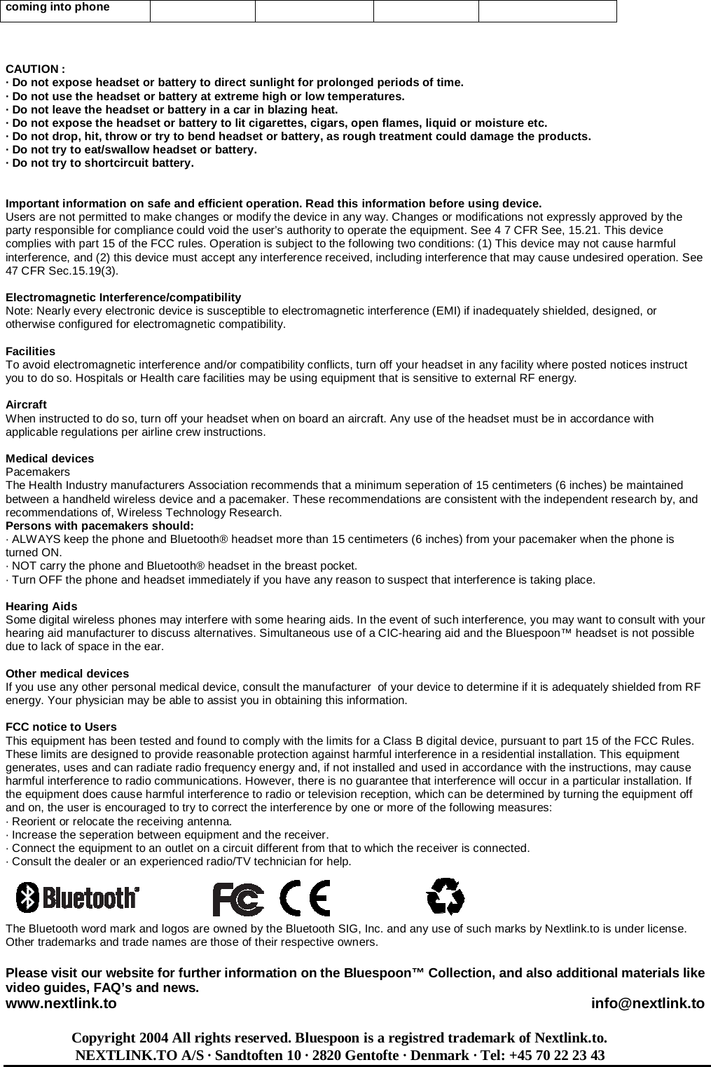 coming into phone    CAUTION :  · Do not expose headset or battery to direct sunlight for prolonged periods of time. · Do not use the headset or battery at extreme high or low temperatures. · Do not leave the headset or battery in a car in blazing heat. · Do not expose the headset or battery to lit cigarettes, cigars, open flames, liquid or moisture etc. · Do not drop, hit, throw or try to bend headset or battery, as rough treatment could damage the products. · Do not try to eat/swallow headset or battery. · Do not try to shortcircuit battery.   Important information on safe and efficient operation. Read this information before using device. Users are not permitted to make changes or modify the device in any way. Changes or modifications not expressly approved by the party responsible for compliance could void the user’s authority to operate the equipment. See 4 7 CFR See, 15.21. This device complies with part 15 of the FCC rules. Operation is subject to the following two conditions: (1) This device may not cause harmful interference, and (2) this device must accept any interference received, including interference that may cause undesired operation. See 47 CFR Sec.15.19(3).  Electromagnetic Interference/compatibility Note: Nearly every electronic device is susceptible to electromagnetic interference (EMI) if inadequately shielded, designed, or otherwise configured for electromagnetic compatibility.  Facilities  To avoid electromagnetic interference and/or compatibility conflicts, turn off your headset in any facility where posted notices instruct you to do so. Hospitals or Health care facilities may be using equipment that is sensitive to external RF energy.  Aircraft  When instructed to do so, turn off your headset when on board an aircraft. Any use of the headset must be in accordance with applicable regulations per airline crew instructions.  Medical devices  Pacemakers The Health Industry manufacturers Association recommends that a minimum seperation of 15 centimeters (6 inches) be maintained between a handheld wireless device and a pacemaker. These recommendations are consistent with the independent research by, and recommendations of, Wireless Technology Research. Persons with pacemakers should: · ALWAYS keep the phone and Bluetooth® headset more than 15 centimeters (6 inches) from your pacemaker when the phone is   turned ON. · NOT carry the phone and Bluetooth® headset in the breast pocket. · Turn OFF the phone and headset immediately if you have any reason to suspect that interference is taking place.  Hearing Aids  Some digital wireless phones may interfere with some hearing aids. In the event of such interference, you may want to consult with your hearing aid manufacturer to discuss alternatives. Simultaneous use of a CIC-hearing aid and the Bluespoon™ headset is not possible due to lack of space in the ear.  Other medical devices  If you use any other personal medical device, consult the manufacturer  of your device to determine if it is adequately shielded from RF energy. Your physician may be able to assist you in obtaining this information.  FCC notice to Users  This equipment has been tested and found to comply with the limits for a Class B digital device, pursuant to part 15 of the FCC Rules. These limits are designed to provide reasonable protection against harmful interference in a residential installation. This equipment generates, uses and can radiate radio frequency energy and, if not installed and used in accordance with the instructions, may cause harmful interference to radio communications. However, there is no guarantee that interference will occur in a particular installation. If the equipment does cause harmful interference to radio or television reception, which can be determined by turning the equipment off and on, the user is encouraged to try to correct the interference by one or more of the following measures: · Reorient or relocate the receiving antenna. · Increase the seperation between equipment and the receiver. · Connect the equipment to an outlet on a circuit different from that to which the receiver is connected. · Consult the dealer or an experienced radio/TV technician for help.     The Bluetooth word mark and logos are owned by the Bluetooth SIG, Inc. and any use of such marks by Nextlink.to is under license.  Other trademarks and trade names are those of their respective owners.  Please visit our website for further information on the Bluespoon™ Collection, and also additional materials like video guides, FAQ’s and news. www.nextlink.to                                                                                                                     info@nextlink.to                     Copyright 2004 All rights reserved. Bluespoon is a registred trademark of Nextlink.to.                    NEXTLINK.TO A/S · Sandtoften 10 · 2820 Gentofte · Denmark · Tel: +45 70 22 23 43 