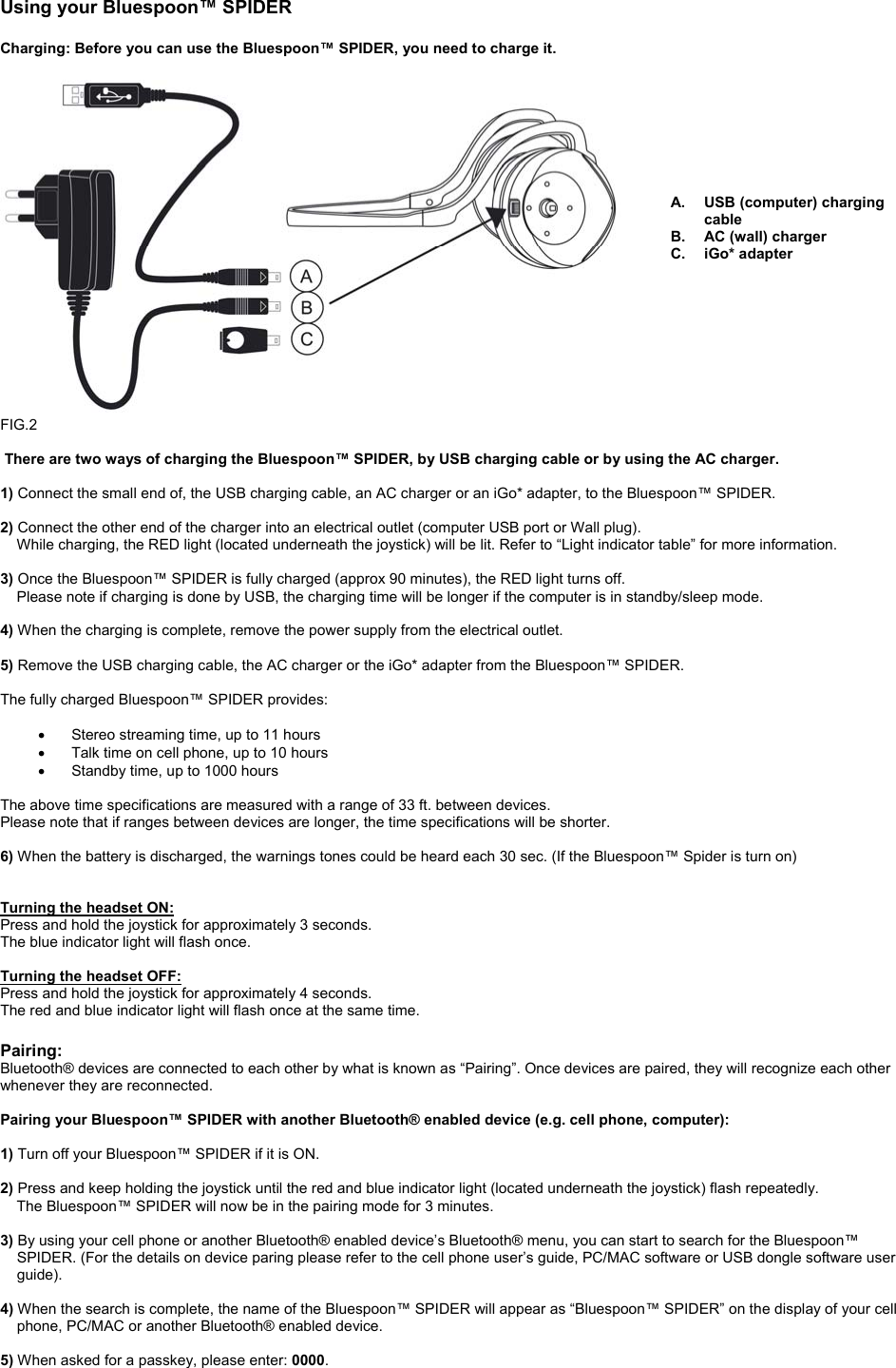 Using your Bluespoon™ SPIDER                                                                                                                                           Charging: Before you can use the Bluespoon™ SPIDER, you need to charge it.         A.  USB (computer) charging cable B. AC (wall) charger C. iGo* adapter           FIG.2   There are two ways of charging the Bluespoon™ SPIDER, by USB charging cable or by using the AC charger.  1) Connect the small end of, the USB charging cable, an AC charger or an iGo* adapter, to the Bluespoon™ SPIDER.  2) Connect the other end of the charger into an electrical outlet (computer USB port or Wall plug).     While charging, the RED light (located underneath the joystick) will be lit. Refer to “Light indicator table” for more information.      3) Once the Bluespoon™ SPIDER is fully charged (approx 90 minutes), the RED light turns off.      Please note if charging is done by USB, the charging time will be longer if the computer is in standby/sleep mode.  4) When the charging is complete, remove the power supply from the electrical outlet.    5) Remove the USB charging cable, the AC charger or the iGo* adapter from the Bluespoon™ SPIDER.       The fully charged Bluespoon™ SPIDER provides:  •  Stereo streaming time, up to 11 hours •  Talk time on cell phone, up to 10 hours •  Standby time, up to 1000 hours  The above time specifications are measured with a range of 33 ft. between devices. Please note that if ranges between devices are longer, the time specifications will be shorter.  6) When the battery is discharged, the warnings tones could be heard each 30 sec. (If the Bluespoon™ Spider is turn on)    Turning the headset ON: Press and hold the joystick for approximately 3 seconds. The blue indicator light will flash once.  Turning the headset OFF: Press and hold the joystick for approximately 4 seconds. The red and blue indicator light will flash once at the same time.   Pairing: Bluetooth® devices are connected to each other by what is known as “Pairing”. Once devices are paired, they will recognize each other whenever they are reconnected.   Pairing your Bluespoon™ SPIDER with another Bluetooth® enabled device (e.g. cell phone, computer):  1) Turn off your Bluespoon™ SPIDER if it is ON.  2) Press and keep holding the joystick until the red and blue indicator light (located underneath the joystick) flash repeatedly.      The Bluespoon™ SPIDER will now be in the pairing mode for 3 minutes.  3) By using your cell phone or another Bluetooth® enabled device’s Bluetooth® menu, you can start to search for the Bluespoon™ SPIDER. (For the details on device paring please refer to the cell phone user’s guide, PC/MAC software or USB dongle software user guide).  4) When the search is complete, the name of the Bluespoon™ SPIDER will appear as “Bluespoon™ SPIDER” on the display of your cell phone, PC/MAC or another Bluetooth® enabled device.  5) When asked for a passkey, please enter: 0000.    