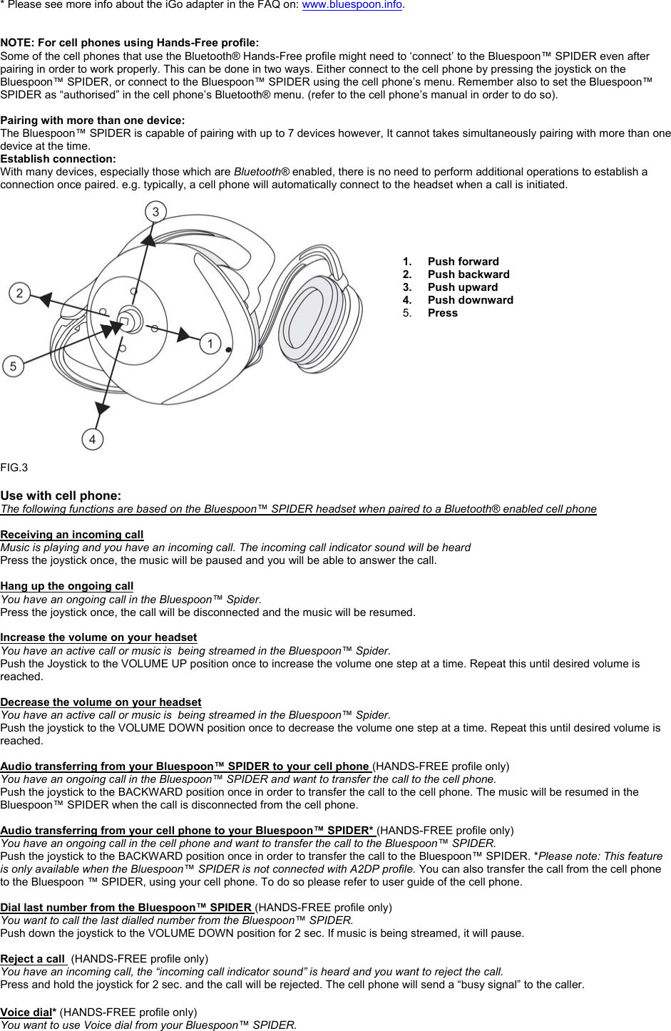  * Please see more info about the iGo adapter in the FAQ on: www.bluespoon.info.     NOTE: For cell phones using Hands-Free profile: Some of the cell phones that use the Bluetooth® Hands-Free profile might need to ‘connect’ to the Bluespoon™ SPIDER even after pairing in order to work properly. This can be done in two ways. Either connect to the cell phone by pressing the joystick on the Bluespoon™ SPIDER, or connect to the Bluespoon™ SPIDER using the cell phone’s menu. Remember also to set the Bluespoon™ SPIDER as “authorised” in the cell phone’s Bluetooth® menu. (refer to the cell phone’s manual in order to do so).  Pairing with more than one device: The Bluespoon™ SPIDER is capable of pairing with up to 7 devices however, It cannot takes simultaneously pairing with more than one device at the time.  Establish connection: With many devices, especially those which are Bluetooth® enabled, there is no need to perform additional operations to establish a connection once paired. e.g. typically, a cell phone will automatically connect to the headset when a call is initiated.      1. Push forward 2. Push backward 3. Push upward 4. Push downward 5.  Press            FIG.3  Use with cell phone: The following functions are based on the Bluespoon™ SPIDER headset when paired to a Bluetooth® enabled cell phone                                                    Receiving an incoming call  Music is playing and you have an incoming call. The incoming call indicator sound will be heard Press the joystick once, the music will be paused and you will be able to answer the call.   Hang up the ongoing call You have an ongoing call in the Bluespoon™ Spider. Press the joystick once, the call will be disconnected and the music will be resumed.   Increase the volume on your headset You have an active call or music is  being streamed in the Bluespoon™ Spider. Push the Joystick to the VOLUME UP position once to increase the volume one step at a time. Repeat this until desired volume is reached.  Decrease the volume on your headset You have an active call or music is  being streamed in the Bluespoon™ Spider. Push the joystick to the VOLUME DOWN position once to decrease the volume one step at a time. Repeat this until desired volume is reached.  Audio transferring from your Bluespoon™ SPIDER to your cell phone (HANDS-FREE profile only) You have an ongoing call in the Bluespoon™ SPIDER and want to transfer the call to the cell phone. Push the joystick to the BACKWARD position once in order to transfer the call to the cell phone. The music will be resumed in the Bluespoon™ SPIDER when the call is disconnected from the cell phone.   Audio transferring from your cell phone to your Bluespoon™ SPIDER* (HANDS-FREE profile only) You have an ongoing call in the cell phone and want to transfer the call to the Bluespoon™ SPIDER. Push the joystick to the BACKWARD position once in order to transfer the call to the Bluespoon™ SPIDER. *Please note: This feature is only available when the Bluespoon™ SPIDER is not connected with A2DP profile. You can also transfer the call from the cell phone to the Bluespoon ™ SPIDER, using your cell phone. To do so please refer to user guide of the cell phone.  Dial last number from the Bluespoon™ SPIDER (HANDS-FREE profile only) You want to call the last dialled number from the Bluespoon™ SPIDER. Push down the joystick to the VOLUME DOWN position for 2 sec. If music is being streamed, it will pause.   Reject a call  (HANDS-FREE profile only) You have an incoming call, the “incoming call indicator sound” is heard and you want to reject the call. Press and hold the joystick for 2 sec. and the call will be rejected. The cell phone will send a “busy signal” to the caller.    Voice dial* (HANDS-FREE profile only) You want to use Voice dial from your Bluespoon™ SPIDER. 