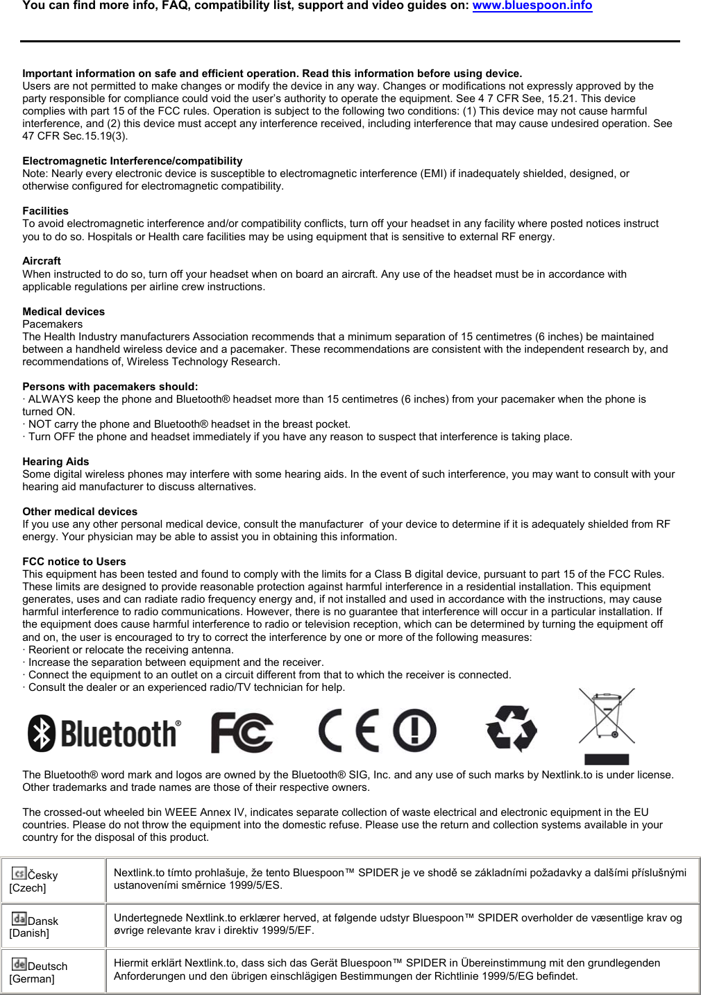   You can find more info, FAQ, compatibility list, support and video guides on: www.bluespoon.info      Important information on safe and efficient operation. Read this information before using device. Users are not permitted to make changes or modify the device in any way. Changes or modifications not expressly approved by the party responsible for compliance could void the user’s authority to operate the equipment. See 4 7 CFR See, 15.21. This device complies with part 15 of the FCC rules. Operation is subject to the following two conditions: (1) This device may not cause harmful interference, and (2) this device must accept any interference received, including interference that may cause undesired operation. See 47 CFR Sec.15.19(3).  Electromagnetic Interference/compatibility Note: Nearly every electronic device is susceptible to electromagnetic interference (EMI) if inadequately shielded, designed, or otherwise configured for electromagnetic compatibility.  Facilities  To avoid electromagnetic interference and/or compatibility conflicts, turn off your headset in any facility where posted notices instruct you to do so. Hospitals or Health care facilities may be using equipment that is sensitive to external RF energy.  Aircraft  When instructed to do so, turn off your headset when on board an aircraft. Any use of the headset must be in accordance with applicable regulations per airline crew instructions.  Medical devices  Pacemakers The Health Industry manufacturers Association recommends that a minimum separation of 15 centimetres (6 inches) be maintained between a handheld wireless device and a pacemaker. These recommendations are consistent with the independent research by, and recommendations of, Wireless Technology Research.  Persons with pacemakers should: · ALWAYS keep the phone and Bluetooth® headset more than 15 centimetres (6 inches) from your pacemaker when the phone is      turned ON. · NOT carry the phone and Bluetooth® headset in the breast pocket. · Turn OFF the phone and headset immediately if you have any reason to suspect that interference is taking place.  Hearing Aids  Some digital wireless phones may interfere with some hearing aids. In the event of such interference, you may want to consult with your hearing aid manufacturer to discuss alternatives.   Other medical devices  If you use any other personal medical device, consult the manufacturer  of your device to determine if it is adequately shielded from RF energy. Your physician may be able to assist you in obtaining this information.  FCC notice to Users  This equipment has been tested and found to comply with the limits for a Class B digital device, pursuant to part 15 of the FCC Rules. These limits are designed to provide reasonable protection against harmful interference in a residential installation. This equipment generates, uses and can radiate radio frequency energy and, if not installed and used in accordance with the instructions, may cause harmful interference to radio communications. However, there is no guarantee that interference will occur in a particular installation. If the equipment does cause harmful interference to radio or television reception, which can be determined by turning the equipment off and on, the user is encouraged to try to correct the interference by one or more of the following measures: · Reorient or relocate the receiving antenna. · Increase the separation between equipment and the receiver. · Connect the equipment to an outlet on a circuit different from that to which the receiver is connected. · Consult the dealer or an experienced radio/TV technician for help.                                                                                                                                                                                                                                                                                                                 The Bluetooth® word mark and logos are owned by the Bluetooth® SIG, Inc. and any use of such marks by Nextlink.to is under license.  Other trademarks and trade names are those of their respective owners.  The crossed-out wheeled bin WEEE Annex IV, indicates separate collection of waste electrical and electronic equipment in the EU countries. Please do not throw the equipment into the domestic refuse. Please use the return and collection systems available in your country for the disposal of this product.  Česky [Czech] Nextlink.to tímto prohlašuje, že tento Bluespoon™ SPIDER je ve shodě se základními požadavky a dalšími příslušnými ustanoveními směrnice 1999/5/ES. Dansk [Danish] Undertegnede Nextlink.to erklærer herved, at følgende udstyr Bluespoon™ SPIDER overholder de væsentlige krav og øvrige relevante krav i direktiv 1999/5/EF. Deutsch [German] Hiermit erklärt Nextlink.to, dass sich das Gerät Bluespoon™ SPIDER in Übereinstimmung mit den grundlegenden Anforderungen und den übrigen einschlägigen Bestimmungen der Richtlinie 1999/5/EG befindet. 