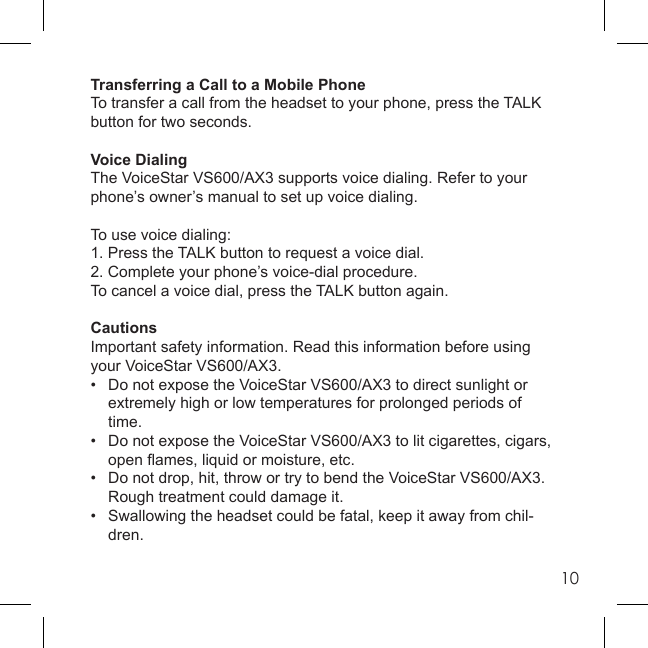 10Transferring a Call to a Mobile PhoneTo transfer a call from the headset to your phone, press the TALK button for two seconds.Voice DialingThe VoiceStar VS600/AX3 supports voice dialing. Refer to your phone’s owner’s manual to set up voice dialing.To use voice dialing:1. Press the TALK button to request a voice dial.2. Complete your phone’s voice-dial procedure. To cancel a voice dial, press the TALK button again.CautionsImportant safety information. Read this information before using your VoiceStar VS600/AX3.•  Do not expose the VoiceStar VS600/AX3 to direct sunlight or    extremely high or low temperatures for prolonged periods of   time.•   Do not expose the VoiceStar VS600/AX3 to lit cigarettes, cigars,  open ﬂ ames, liquid or moisture, etc.•   Do not drop, hit, throw or try to bend the VoiceStar VS600/AX3.   Rough treatment could damage it.•   Swallowing the headset could be fatal, keep it away from chil- dren.