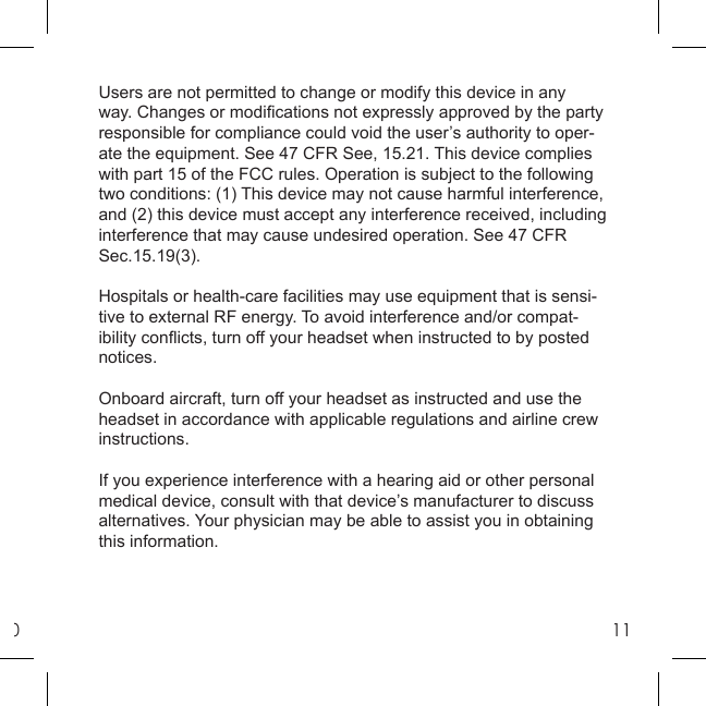 011Users are not permitted to change or modify this device in any way. Changes or modiﬁ cations not expressly approved by the party responsible for compliance could void the user’s authority to oper-ate the equipment. See 47 CFR See, 15.21. This device complies with part 15 of the FCC rules. Operation is subject to the following two conditions: (1) This device may not cause harmful interference, and (2) this device must accept any interference received, including interference that may cause undesired operation. See 47 CFR Sec.15.19(3).Hospitals or health-care facilities may use equipment that is sensi-tive to external RF energy. To avoid interference and/or compat-ibility conﬂ icts, turn off your headset when instructed to by posted notices.Onboard aircraft, turn off your headset as instructed and use the headset in accordance with applicable regulations and airline crew instructions.If you experience interference with a hearing aid or other personal medical device, consult with that device’s manufacturer to discuss alternatives. Your physician may be able to assist you in obtaining this information.