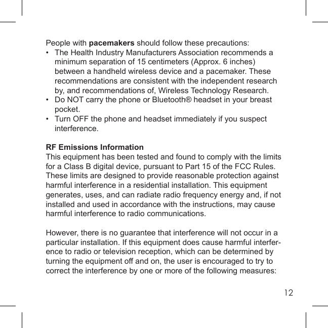 12People with pacemakers should follow these precautions:•  The Health Industry Manufacturers Association recommends a  minimum separation of 15 centimeters (Approx. 6 inches)  between a handheld wireless device and a pacemaker. These  recommendations are consistent with the independent research  by, and recommendations of, Wireless Technology Research.•  Do NOT carry the phone or Bluetooth® headset in your breast  pocket.•  Turn OFF the phone and headset immediately if you suspect interference.RF Emissions InformationThis equipment has been tested and found to comply with the limits for a Class B digital device, pursuant to Part 15 of the FCC Rules. These limits are designed to provide reasonable protection against harmful interference in a residential installation. This equipment generates, uses, and can radiate radio frequency energy and, if not installed and used in accordance with the instructions, may cause harmful interference to radio communications.However, there is no guarantee that interference will not occur in a particular installation. If this equipment does cause harmful interfer-ence to radio or television reception, which can be determined by turning the equipment off and on, the user is encouraged to try to correct the interference by one or more of the following measures: