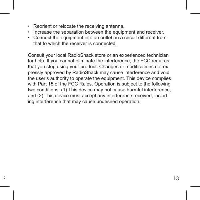 213•  Reorient or relocate the receiving antenna.•  Increase the separation between the equipment and receiver.•  Connect the equipment into an outlet on a circuit different from  that to which the receiver is connected.Consult your local RadioShack store or an experienced technician for help. If you cannot eliminate the interference, the FCC requires that you stop using your product. Changes or modiﬁ cations not ex-pressly approved by RadioShack may cause interference and void the user’s authority to operate the equipment. This device complies with Part 15 of the FCC Rules. Operation is subject to the following two conditions: (1) This device may not cause harmful interference, and (2) This device must accept any interference received, includ-ing interference that may cause undesired operation.