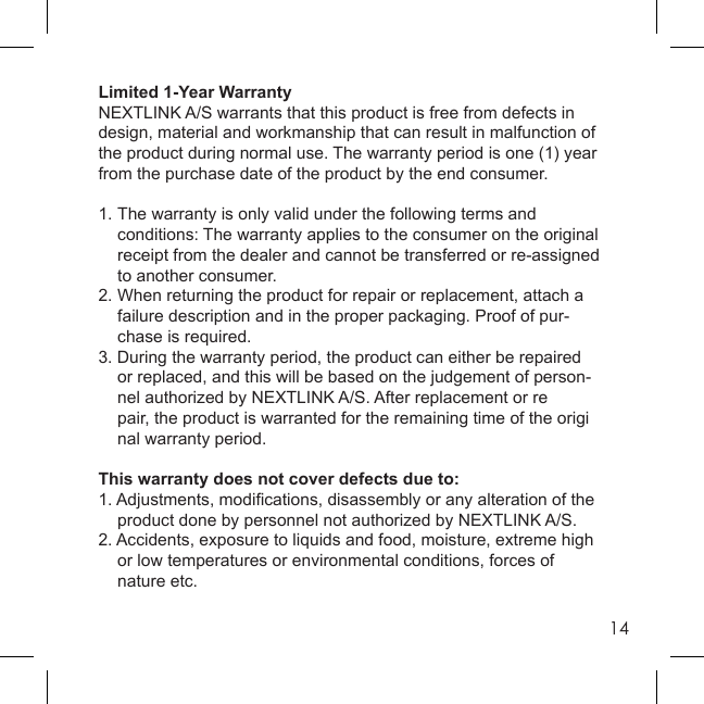 14Limited 1-Year WarrantyNEXTLINK A/S warrants that this product is free from defects in design, material and workmanship that can result in malfunction of the product during normal use. The warranty period is one (1) year from the purchase date of the product by the end consumer.1. The warranty is only valid under the following terms and  conditions: The warranty applies to the consumer on the original  receipt from the dealer and cannot be transferred or re-assigned  to another consumer.2. When returning the product for repair or replacement, attach a  failure description and in the proper packaging. Proof of pur-   chase is required.3. During the warranty period, the product can either be repaired  or replaced, and this will be based on the judgement of person-  nel authorized by NEXTLINK A/S. After replacement or re   pair, the product is warranted for the remaining time of the origi   nal warranty period. This warranty does not cover defects due to:1. Adjustments, modiﬁ cations, disassembly or any alteration of the  product done by personnel not authorized by NEXTLINK A/S.2. Accidents, exposure to liquids and food, moisture, extreme high   or low temperatures or environmental conditions, forces of    nature etc.