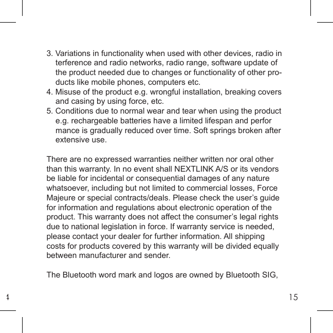 4153. Variations in functionality when used with other devices, radio in  terference and radio networks, radio range, software update of   the product needed due to changes or functionality of other pro-   ducts like mobile phones, computers etc.4. Misuse of the product e.g. wrongful installation, breaking covers    and casing by using force, etc.5. Conditions due to normal wear and tear when using the product  e.g. rechargeable batteries have a limited lifespan and perfor  mance is gradually reduced over time. Soft springs broken after   extensive use.There are no expressed warranties neither written nor oral other than this warranty. In no event shall NEXTLINK A/S or its vendors be liable for incidental or consequential damages of any nature whatsoever, including but not limited to commercial losses, Force Majeure or special contracts/deals. Please check the user’s guide for information and regulations about electronic operation of the product. This warranty does not affect the consumer’s legal rights due to national legislation in force. If warranty service is needed, please contact your dealer for further information. All shipping costs for products covered by this warranty will be divided equally between manufacturer and sender.The Bluetooth word mark and logos are owned by Bluetooth SIG, 