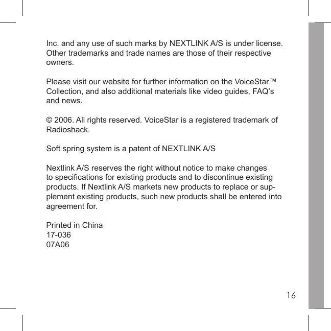 16Inc. and any use of such marks by NEXTLINK A/S is under license. Other trademarks and trade names are those of their respective owners. Please visit our website for further information on the VoiceStar™ Collection, and also additional materials like video guides, FAQ’s and news.© 2006. All rights reserved. VoiceStar is a registered trademark of Radioshack.Soft spring system is a patent of NEXTLINK A/SNextlink A/S reserves the right without notice to make changes to speciﬁ cations for existing products and to discontinue existing products. If Nextlink A/S markets new products to replace or sup-plement existing products, such new products shall be entered into agreement for.Printed in China17-03607A06