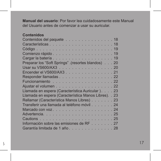 617Manual del usuario: Por favor lea cuidadosamente este Manual del Usuario antes de comenzar a usar su auricular.ContenidosContenidos del paquete  .  .  .  .  .  .  .  .  .  .  .  .  .  .  . 18Características .  .  .  .  .  .  .  .  .  .  .  .  .  .  .  .  .  .  .  . 18Código  .  .  .  .  .  .  .  .  .  .  .  .  .  .  .  .  .  .  .  .  .  .  .  . 19Comienzo rápido .  .  .  .  .  .  .  .  .  .  .  .  .  .  .  .  .  .  . 19Cargar la batería .  .  .  .  .  .  .  .  .  .  .  .  .  .  .  .  .  .  . 19Preparar los “Soft Springs” .(resortes blandos)  .  .  . 20Usar su VS600/AX3  .  .  .  .  .  .  .  .  .  .  .  .  .  .  .  .  . 20Encender el VS600/AX3  .  .  .  .  .  .  .  .  .  .  .  .  .  .  . 21Responder llamadas .  .  .  .  .  .  .  .  .  .  .  .  .  .  .  .  . 22Funcionamiento  .  .  .  .  .  .  .  .  .  .  .  .  .  .  .  .  .  .  . 22Ajustar el volumen  .  .  .  .  .  .  .  .  .  .  .  .  .  .  .  .  .  . 22Llamada en espera (Característica Auricular ) .  .  .  . 23Llamada en espera (Característica Manos Libres).  . 23Rellamar (Característica Manos Libres)  .  .  .  .  .  .  . 23Transferir una llamada al teléfono móvil  .  .  .  .  .  .  . 24Marcado con voz .  .  .  .  .  .  .  .  .  .  .  .  .  .  .  .  .  .  . 24Advertencia.  .  .  .  .  .  .  .  .  .  .  .  .  .  .  .  .  .  .  .  .  . 25Cautions  .  .  .  .  .  .  .  .  .  .  .  .  .  .  .  .  .  .  .  .  .  .  . 25Información sobre las emisiones de RF  .  .  .  .  .  .  . 27Garantía limitada de 1 año .  .  .  .  .  .  .  .  .  .  .  .  .  . 2817