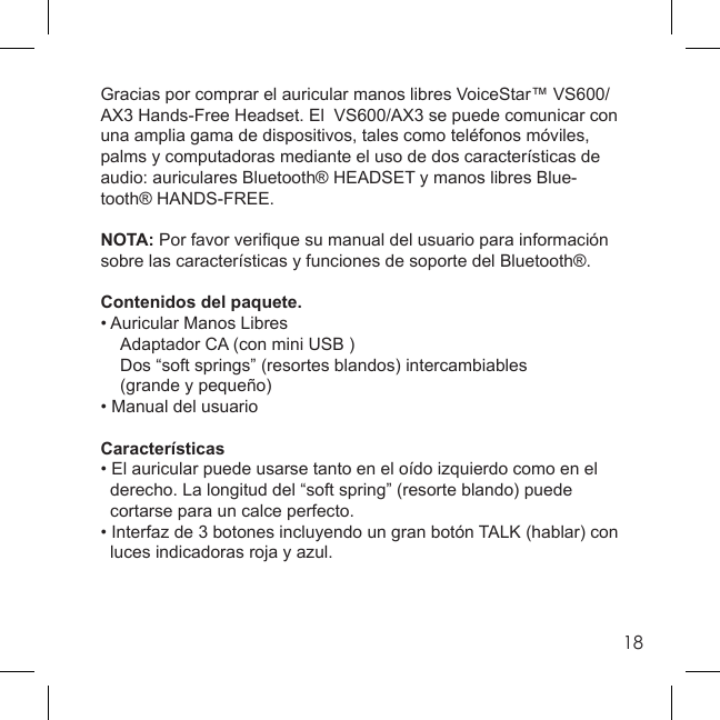 18Gracias por comprar el auricular manos libres VoiceStar™ VS600/AX3 Hands-Free Headset. El  VS600/AX3 se puede comunicar con una amplia gama de dispositivos, tales como teléfonos móviles, palms y computadoras mediante el uso de dos características de audio: auriculares Bluetooth® HEADSET y manos libres Blue-tooth® HANDS-FREE.NOTA: Por favor veriﬁ que su manual del usuario para información sobre las características y funciones de soporte del Bluetooth®.Contenidos del paquete.• Auricular Manos Libres  Adaptador CA (con mini USB )  Dos “soft springs” (resortes blandos) intercambiables  (grande y pequeño)• Manual del usuarioCaracterísticas• El auricular puede usarse tanto en el oído izquierdo como en el  derecho. La longitud del “soft spring” (resorte blando) puede    cortarse para un calce perfecto.• Interfaz de 3 botones incluyendo un gran botón TALK (hablar) con  luces indicadoras roja y azul.